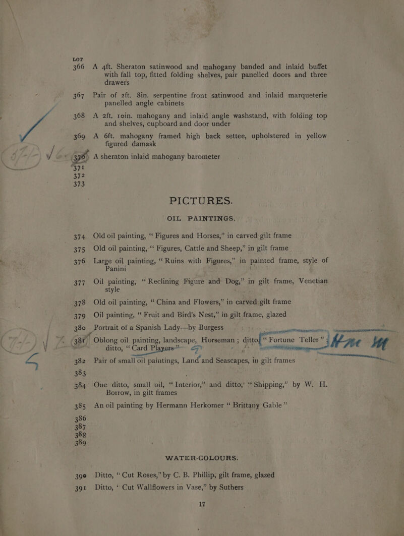 JN 366 367 368 369 372 373 374 375 376 377 378 379 380 382 383 384 385 386 387 388 389 39° 391 A 4ft. Sheraton satinwood and mahogany banded and inlaid buffet with fall top, fitted folding shelves, pair panelled doors and three drawers Pair of 2ft. 8in. serpentine front satinwood and inlaid marqueterie panelled angle cabinets A 2ft. roin. mahogany and inlaid angle washstand, with folding top and shelves, cupboard and door under A 6ft. mahogany framed high back settee, upholstered in yellow figured damask PICTURES. OIL PAINTINGS. Old oil painting, ‘‘ Figures and Horses,” in carved gilt frame Old oil painting, ‘“‘ Figures, Cattle and Sheep,” in gilt frame Large oil painting, “Ruins with Figures,” in painted frame, style of Panini Oil painting, ‘“ Reclining Figure and Dog,” in gilt frame, Venetian style Old oil painting, ‘‘ China and Flowers,” in carved gilt frame Oil painting, “ Fruit and Bird’s Nest,” in gilt frame, glazed Portrait of a Spanish Lady—by Burgess sae a ter a sae Oblong oil painting, landscape, ee lage ditto fe “Fortune Teller” tine Mt kn etto, * Garde! ge cee . eee Pair of small oil paintings, Land and see apeed in gilt frames One ditto, small oil, “ Interior,” and ditto,’ ‘‘ Shipping,” by W. H. Borrow, in gilt frames An oil painting by Hermann Herkomer “ Brittany Gable” WATER-COLOURS. Ditto, “ Cut Roses,” by C. B. Phillip, gilt frame, glazed Ditto, ‘Cut Wallflowers in Vase,” by Suthers