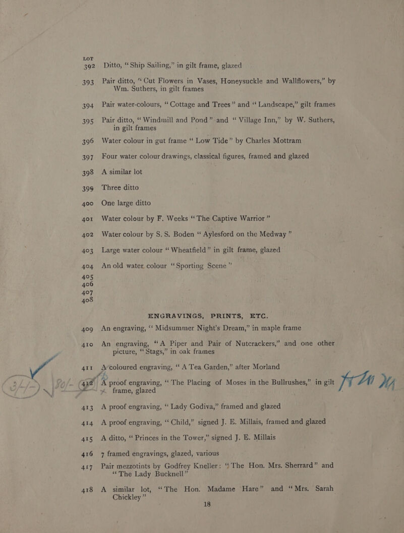 392 ~©Ditto, “Ship Sailing,” in gilt frame, glazed 393 Pair ditto, “ Cut Flowers in Vases, Honeysuckle and Wallflowers,” by Wm. Suthers, in gilt frames 394 Pair water-colours, “ Cottage and Trees” and ‘‘ Landscape,” gilt frames 395 Pair ditto, ‘Windmill and Pond” and “ Village Inn,” by W. Suthers, in gilt frames 396 Water colour in gut frame ‘‘ Low Tide” by Charles Mottram 397 Four water colour drawings, classical figures, framed and glazed 398 A similar lot | 39g Three ditto 400 One large ditto 401 Water colour by F. Weeks ‘‘ The Captive Warrior ” 402 Watercolour by S.S. Boden “ Aylesford on the Medway ” 403 Large water colour “ Wheatfield” in gilt frame, glazed &gt; 404 Anold water colour ‘‘Sporting Scene’ 405 ENGRAVINGS, PRINTS, ETC. 40g An engraving, ‘‘ Midsummer Night’s Dream,” in maple frame 4to An engraving, “A Piper and Pair of Nutcrackers,” and one other picture, “‘ Stags,” in oak frames 41r Arcoloured engraving, ‘‘ A Tea Garden,” after Morland 412 ‘A proof engraving, ‘“‘ The Placing of Moses in the Bullrushes,” in gilt iA NM ~ frame, glazed 413 A proof engraving, “‘ Lady Godiva,” framed and glazed 414 A proof engraving, “‘ Child,” signed J. E. Millais, framed and glazed 415 A ditto, ‘ Princes in the Tower,” signed J. E. Millais 416 7 framed engravings, glazed, various 417 Pair mezzotints by Godfrey Kneller: ‘‘ The Hon. Mrs. Sherrard” and ‘*The Lady Bucknell” 418 A similar lot, ‘‘The Hon. Madame Hare” and “Mrs, Sarah Chickley ”
