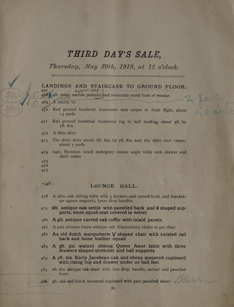 THIRD DAY’S SALE, Thursday, May 29th, 1919, at 12 o’clock. =— LANDINGS AND STAIRCASE TO GROUND FLOOR. LOT .“” beyOO 224 469} A ‘similar lot > 470 Red ground bordered Axminster stair carpet to front flight, about 13 yards 47% Red ground bordered Axminster rug to half landing, about sft. by 7ft. 6in. 472 A ditto ditto 473 The ditto ditto about 6ft. 6in. by 7ft. 6in. and the ditto stair carpet, about 7 yards 474 24in. Sheraton inlaid mahogany corner angle table with drawer and shelf under 475 476 477 aerrt LOUNGE HALL. 478 A 26in. oak oblong table with 3 drawers and carved front, and brackets on' square supports, brass drop handles 479 6ft. antique oak settle with panelled back and 6 shaped sup- ports, loose squab seat covered in velvet 480 A 4ft. antique carved oak coffer with inlaid panels 481 A pair ofcross frame antique oak Glastonbury chairs at per chair 482 An old dutch marqueterie VV shaped chair with twisted rail back and loose leather squab 483 A 3ft. 3in. walnut oblong Queen Anne table with three drawers shaped stretcher and ball supports 484 A 3ft. 2in. Early Jacobean oak and ebony mounted cupboard with rising top and drawer under on ball feet 485 ft. 6in. antique oak chest with lion drop handle, carved and panelled front 486 3ft. oak and black mounted cupboard with pair panelled doors /..-