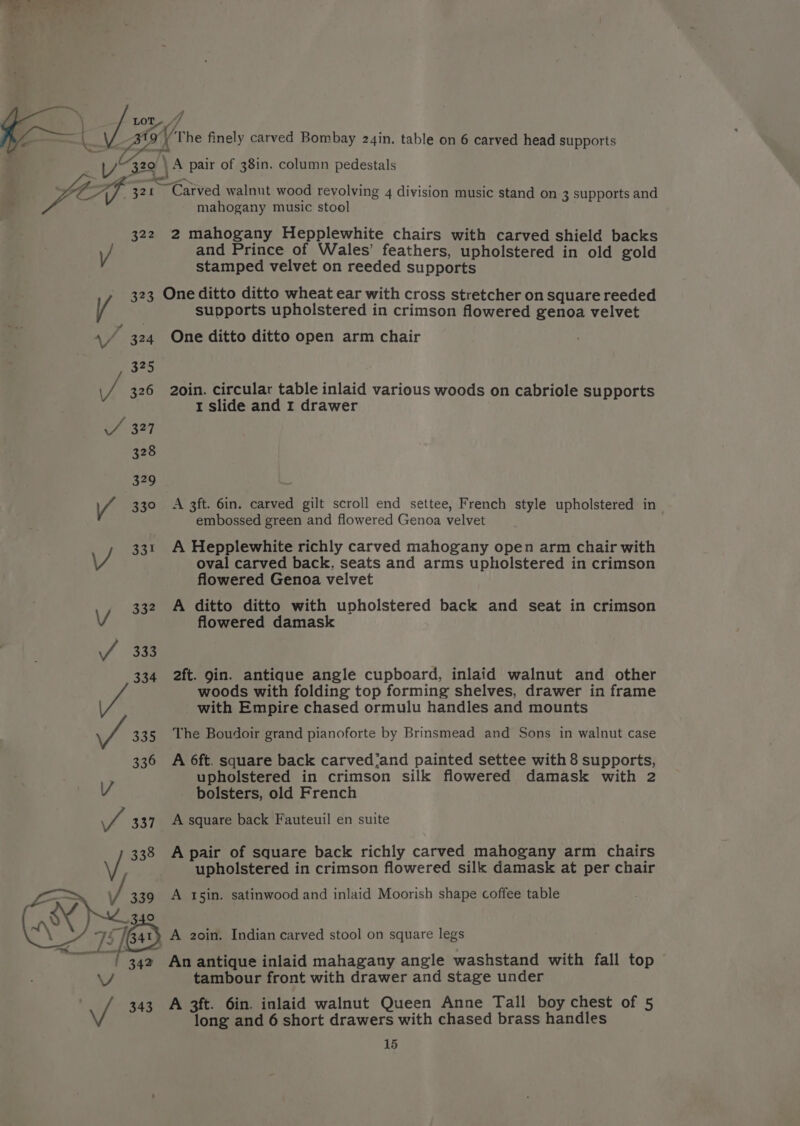 ‘\ y 4 &lt; \ LOT ff — L Ba The finely carved Bombay 24in. table on 6 carved head supports zo \ A pair of 38in. column pedestals 1/329 \ A pair of 3 P le © LA 321 Carved walnut wood revolving 4 division music stand on 3 supports and mahogany music stool 322 2 mahogany Hepplewhite chairs with carved shield backs \/ and Prince of Wales’ feathers, upholstered in old gold stamped velvet on reeded supports 323 One ditto ditto wheat ear with cross stretcher on square reeded / supports upholstered in crimson flowered genoa velvet \/ 324 One ditto ditto open arm chair vs 326 2oin. circular table inlaid various woods on cabriole supports 1 slide and 1 drawer 330 A 3ft. 6in. carved gilt scroll end settee, French style upholstered in embossed green and flowered Genoa velvet 331 A Hepplewhite richly carved mahogany open arm chair with J oval carved back, seats and arms upholstered in crimson flowered Genoa velvet 332 A ditto ditto with upholstered back and seat in crimson flowered damask oa Pe 333 334 2ft. 9in. antique angle cupboard, inlaid walnut and other woods with folding top forming shelves, drawer in frame with Empire chased ormulu handles and mounts a7 335 The Boudoir grand pianoforte by Brinsmead and Sons in walnut case 33 6 A 6ft. square back carved’and painted settee with 8 supports, upholstered in crimson silk flowered damask with 2 bolsters, old French V et 337 A square back Fauteuil en suite 338 Apair of square back richly carved mahogany arm chairs Vv; upholstered in crimson flowered silk damask at per chair —~, \f 339 A 15in. satinwood and inlaid Moorish shape coffee table Rane 9 Gos, 75 eas) A 2oin. Indian carved stool on square legs “7 342 An antique inlaid mahagany angle washstand with fall top tambour front with drawer and stage under V \/ 343 A 3ft. 6in. inlaid walnut Queen Anne Tall boy chest of 5 long and 6 short drawers with chased brass handles