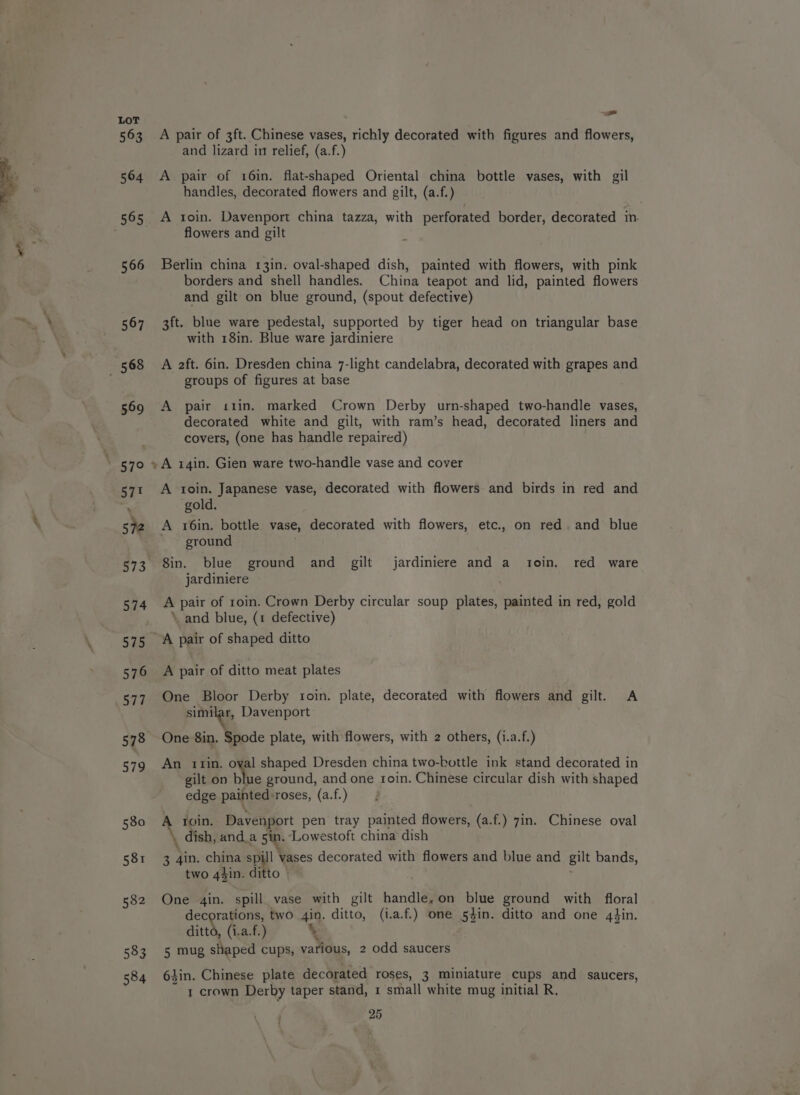563 564 565 566 567 568 569 — A pair of 3ft. Chinese vases, richly decorated with figures and flowers, and lizard in relief, (a.f.) A pair of 16in. flat-shaped Oriental china bottle vases, with gil handles, decorated flowers and gilt, (a.f.) A toin. Davenport china tazza, with perforated border, decorated in, flowers and gilt Berlin china 13in. oval-shaped dish, painted with flowers, with pink borders and shell handles. China teapot and lid, painted flowers and gilt on blue ground, (spout defective) 3ft. blue ware pedestal, supported by tiger head on triangular base with 18in. Blue ware jardiniere A 2ft. 6in. Dresden china 7-light candelabra, decorated with grapes and groups of figures at base A pair i1in. marked Crown Derby urn-shaped two-handle vases, decorated white and gilt, with ram’s head, decorated liners and covers, (one has handle repaired) A toin. Japanese vase, decorated with flowers and birds in red and gold A 16in. bottle vase, decorated with flowers, etc., on red. and blue ground Sin. blue ground and gilt jardiniere and a toin. red ware jardiniere A pair of 1oin. Crown Derby circular soup plates, painted in red, gold \ and blue, (1 defective) “A pair of shaped ditto A “As of ditto meat plates One Bloor Derby troin. plate, decorated with flowers and gilt. A pines, Davenport One 8in. Spode plate, with flowers, with 2 others, (i.a.f.) An 1tin. A | al shaped Dresden china two-bottle ink stand decorated in gilt on blue ground, and one roin. Chinese circular dish with shaped edge painted roses, (a.f.) \ Toin. Davenport pen tray painted flowers, (a.f.) 7in. Chinese oval dish, anda st: Lowestoft china dish 3 yn china spill vases decorated with flowers and blue and gilt bands, two 4tin. ditto » One 4in. spill vase with gilt handle,on blue ground with floral decorations, two 4in. ditto, (i.a.f.) one 54in. ditto and one 4din. ditto, (ia.f.) \ 5 mug sfeped cups, various, 2 odd saucers 64in. Chinese plate decorated roses, 3 miniature cups and _ saucers, 1 crown Derby taper stand, 1 small white mug initial R,