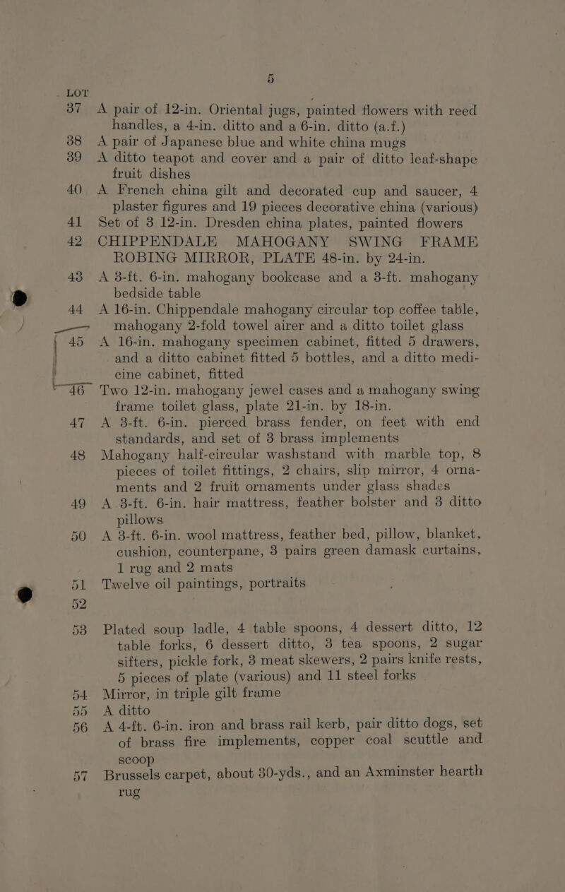 orm) ans or St Oc &lt; ey 5 A pair of 12-in. Oriental jugs, painted flowers with reed handles, a 4-in. ditto and a 6-in. ditto (a.f.) A pair of Japanese blue and white china mugs A ditto teapot and cover and a pair of ditto leaf-shape fruit dishes A French china gilt and decorated cup and saucer, 4 plaster figures and 19 pieces decorative china (various) Set of 8 12-in. Dresden china plates, painted flowers CHIPPENDALE MAHOGANY SWING FRAME ROBING MIRROR, PLATE 48-in. by 24-in. A 3-ft. 6-in. mahogany bookcase and a 3-ft. mahogany bedside table A 16-in. Chippendale mahogany circular top coffee table, mahogany 2-fold towel airer and a ditto toilet glass A 16-in. mahogany specimen cabinet, fitted 5 drawers, -and a ditto cabinet fitted 5 bottles, and a ditto medi- cine cabinet, fitted Two 12-in. mahogany jewel cases and a mahogany swing frame toilet glass, plate 21-in. by 18-in. A 8-ft. 6-in. pierced brass fender, on feet with end standards, and set of 3 brass implements Mahogany half-cireular washstand with marble top, 8 pieces of toilet fittings, 2 chairs, slip mirror, 4 orna- ments and 2 fruit ornaments under glass shades A 3-ft. 6-in. hair mattress, feather bolster and 3 ditto pillows A 8-ft. 6-in. wool mattress, feather bed, pillow, blanket, cushion, counterpane, 3 pairs green damask curtains, 1 rug and 2 mats Twelve oil paintings, portraits Plated soup ladle, 4 table spoons, 4 dessert ditto, 12 table forks, 6 dessert ditto, 8 tea spoons, 2 sugar sifters, pickle fork, 8 meat skewers, 2 pairs knife rests, 5 pieces of plate (various) and 11 steel forks Mirror, in triple gilt frame A ditto A 4-ft. 6-in. iron and brass rail kerb, pair ditto dogs, set of brass fire implements, copper coal scuttle and scoop Brussels carpet, about 30-yds., and an Axminster hearth rug