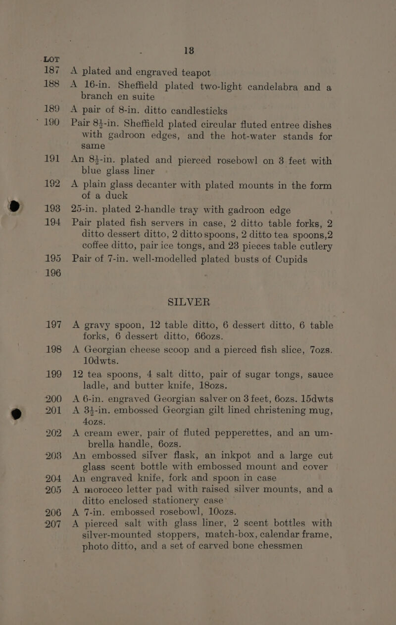 187 188 189 ~ 190 18 A plated and engraved teapot A 16-in. Sheffield plated two-light candelabra and a branch en suite A pair of 8-in. ditto candlesticks Pair 83-in. Sheffield plated circular fluted entree dishes with gadroon edges, and the hot-water stands for same An 8$-in. plated and pierced rosebowl on 3 feet with blue glass liner A plain glass decanter with plated mounts in the form of a duck 25-in. plated 2-handle tray with gadroon edge Pair plated fish servers in case, 2 ditto table forks, 2 ditto dessert ditto, 2 ditto spoons, 2 ditto tea spoons,2 coffee ditto, pair ice tongs, and 23 pieces table cutlery Pair of 7-in. well-modelled plated busts of Cupids SILVER A gravy spoon, 12 table ditto, 6 dessert ditto, 6 table forks, 6 dessert ditto, 66ozs. A Georgian cheese scoop and a pierced fish slice, Tozs. 10dwts. 12 tea spoons, 4 salt ditto, pair of sugar tongs, sauce ladle, and butter knife, 180zs. A 6-in. engraved Georgian salver on 3 feet, 6ozs. 1l5dwts A 84-in. embossed Georgian gilt lined christening mug, 40zs. A cream ewer, pair of fluted pepperettes, and an um- brella handle, 6ozs. An embossed silver flask, an inkpot and a large cut glass scent bottle with embossed mount and cover An engraved knife, fork and spoon in case A morocco letter pad with raised silver mounts, and a ditto enclosed stationery case’ A 7-in. embossed rosebowl, 10ozs. A pierced salt with glass liner, 2 scent bottles with silver-mounted stoppers, match-box, calendar frame, photo ditto, and a set of carved bone chessmen
