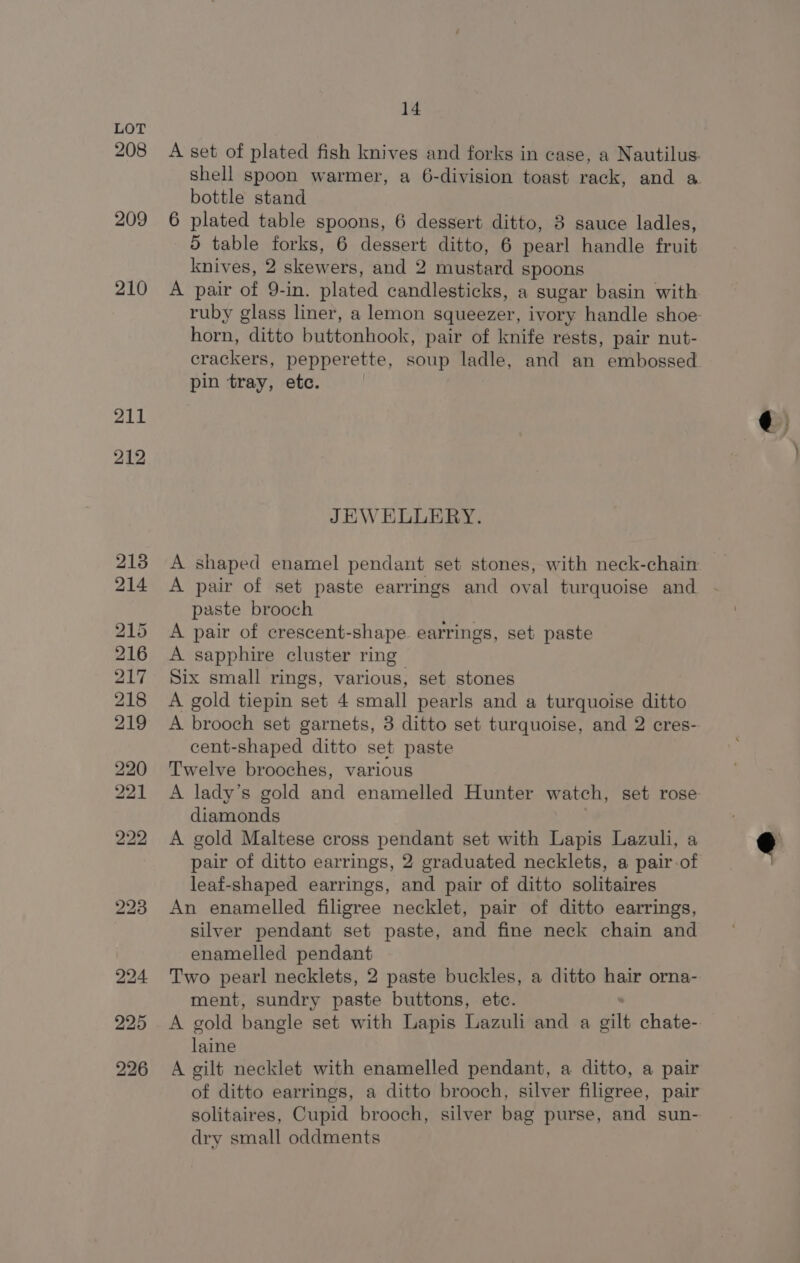 208 209 210 211 212 225 226 14 bottle stand 6 plated table spoons, 6 dessert ditto, 3 sauce ladles, 5 table forks, 6 dessert ditto, 6 pearl handle fruit knives, 2 skewers, and 2 mustard spoons A pair of 9-in. plated candlesticks, a sugar basin with horn, ditto buttonhook, pair of knife rests, pair nut- pin tray, etc. JEWELLERY. A shaped enamel pendant set stones, with neck-chain A pair of set paste earrings and oval turquoise and paste brooch A pair of crescent- shape earrings, set paste A sapphire cluster ring” Six small rings, various, set stones A gold tiepin set 4 small pearls and a turquoise ditto A brooch set garnets, 3 ditto set turquoise, and 2 cres- cent-shaped ditto set paste Twelve brooches, various A lady’s gold and enamelled Hunter watch, set rose diamonds A gold Maltese cross pendant set with Lapis Lazuli, a pair of ditto earrings, 2 graduated necklets, a pair-of leaf-shaped earrings, and pair of ditto solitaires An enamelled filigree necklet, pair of ditto earrings, silver pendant set paste, and fine neck chain and enamelled pendant ment, sundry paste buttons, etc. laine A gilt necklet with enamelled pendant, a ditto, a pair solitaires, Cupid brooch, silver bag purse, and sun- dry small oddments q