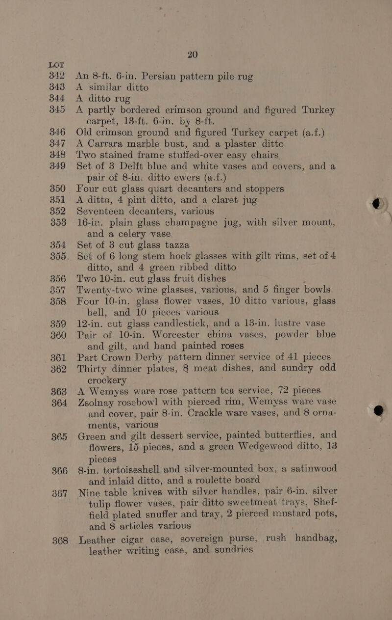 368 An 8-ft. 6-in. Persian pattern pile rug A partly bordered crimson ground and figured Turkey carpet, 13-ft. 6-in. by 8-ft. | Old crimson ground and figured Turkey carpet (a.f.) A Carrara marble bust, and a plaster ditto Two stained frame stuffed-over easy chairs. Set of 3 Delft blue and white vases and covers, and a pair of 8-in. ditto ewers (a.f.) Four cut glass quart decanters and stoppers A ditto, 4 pint ditto, and a claret jug Seventeen decanters, various 16-ir. plain glass champagne jug, with silver mount, and a celery vase Set of 3 cut glass tazza Set of 6 long stem hock glasses with gilt rims, set of 4 ditto, and 4 green ribbed ditto Two 10-in. cut glass fruit dishes Twenty-two wine glasses, various, and 5 finger bowls Four 10-in. glass flower vases, 10 ditto various, glass bell, and 10 pieces various 12-in. cut glass candlestick, and a 138-in. lustre vase Pair of 10-in. Worcester china vases, powder blue and gilt, and hand painted roses Part Crown Derby pattern dinner service of 41 pieces Thirty dinner plates, 8 meat dishes, and sundry odd crockery A Wemyss ware rose pattern tea service, 72 pieces Zsolnay rosebowl with pierced rim, Wemyss ware vase and cover, pair 8-in. Crackle ware vases, and 8 orna- ments, various Green and gilt dessert service, painted butterflies, and flowers, 15 pieces, and a green Wedgewood ditto, 13 pieces 8-in. tortoiseshell and silver-mounted box, a satinwood and inlaid ditto, and a roulette board Nine table knives with silver handles, pair 6-in. silver tulip flower vases, pair ditto sweetmeat trays, Shef- field plated snuffer and tray, 2 pierced mustard pots, and 8 articles various Leather cigar case, sovereign purse, rush handbag, leather writing case, and sundries