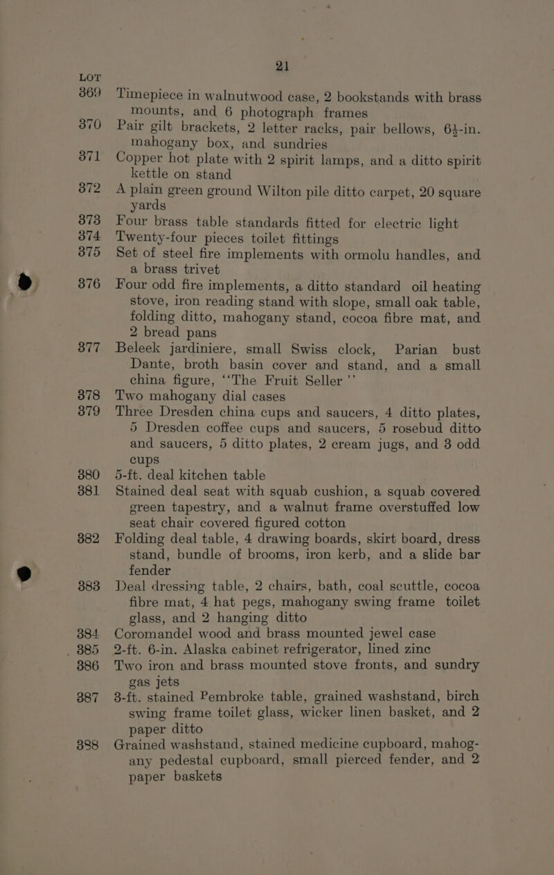 369 370 371 372 373 374 375 376 377 378 379 380 381 382 383 384 _ B85 386 387 338 21 Timepiece in walnutwood case, 2 bookstands with brass mounts, and 6 photograph frames Pair gilt brackets, 2 letter racks, pair bellows, 64-in. mahogany box, and sundries Copper hot plate with 2 spirit lamps, and a ditto spirit kettle on stand A plain green ground Wilton pile ditto carpet, 20 square yards Four brass table standards fitted for electric light Twenty-four pieces toilet fittings Set of steel fire implements with ormolu handles, and a brass trivet Four odd fire implements, a ditto standard oil heating stove, iron reading stand with slope, small oak table, folding ditto, mahogany stand, cocoa fibre mat, and 2 bread pans Beleek jardiniere, small Swiss clock, Parian bust Dante, broth basin cover and stand, and a small china figure, ‘‘The Fruit Seller ’’ Two mahogany dial cases Three Dresden china cups and saucers, 4 ditto plates, 5 Dresden coffee cups and saucers, 5 rosebud ditto and saucers, 5 ditto plates, 2 cream jugs, and 3 odd cups 5-ft. deal kitchen table Stained deal seat with squab cushion, a squab covered ereen tapestry, and a walnut frame overstuffed low seat chair covered figured cotton Folding deal table, 4 drawing boards, skirt board, dress stand, bundle of brooms, iron kerb, and a slide bar fender Deal dressing table, 2 chairs, bath, coal scuttle, cocoa fibre mat, 4 hat pegs, mahogany swing frame toilet glass, and 2 hanging ditto Coromandel wood and brass mounted jewel case 2-ft. 6-in. Alaska cabinet refrigerator, lined zine Two iron and brass mounted stove fronts, and sundry gas jets 3-ft. stained Pembroke table, grained washstand, birch swing frame toilet glass, wicker linen basket, and 2 paper ditto Grained washstand, stained medicine cupboard, mahog- any pedestal cupboard, small pierced fender, and 2 paper baskets