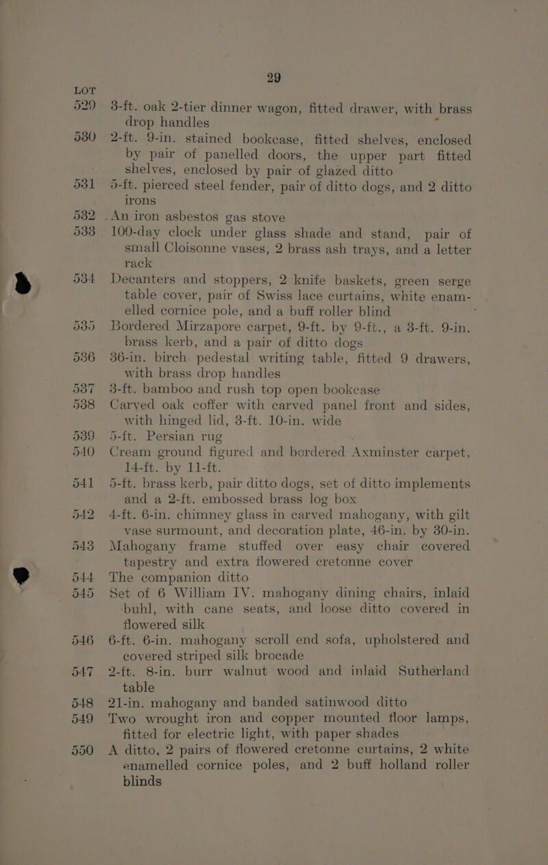 529 29 3-ft. oak 2-tier dinner wagon, fitted drawer, with brass drop handles F 2-ft. 9-in. stained bookcase, fitted shelves, enclosed by pair of panelled doors, the upper part fitted shelves, enclosed by pair of glazed ditto 5-ft. pierced steel fender, pair of ditto dogs, and 2 ditto irons 100-day clock under glass shade and stand, pair of small Cloisonne vases, 2 brass ash trays, anda letter rack Decanters and stoppers, 2 knife baskets, green serge table cover, pair of Swiss lace curtains, white enam- elled cornice pole, and a buff roller blind ; Bordered Mirzapore carpet, 9-ft. by 9-ft., a 3-ft. 9-in. brass kerb, and a pair of ditto dogs 36-in. birch. pedestal writing table, fitted 9 drawers, with brass drop handles 3-ft. bamboo and rush top open bookcase Carved oak coffer with carved panel front and sides, with hinged lid, 3-ft. 10-in. wide 5-{t. Persian rug Cream ground figured and bordered Axminster carpet, 14-ft. by 11-ft. 5-ft. brass kerb, pair ditto dogs, set of ditto implements and a 2-ft. embossed brass log box 4-ft. 6-in. chimney glass in carved mahogany, with gilt vase surmount, and decoration plate, 46-in. by 30-in. Mahogany frame stuffed over easy chair covered tapestry and extra flowered cretonne cover The companion ditto Set of 6 William IV. mahogany dining chairs, inlaid buhl, with cane seats, and loose ditto covered in flowered silk 6-ft. 6-in. mahogany scroll end sofa, upholstered and covered striped silk brocade 2-ft. 8-in. burr walnut wood and inlaid Sutherland table 21-in. mahogany and banded satinwood ditto Two wrought iron and copper mounted floor lamps, fitted for electric light, with paper shades A ditto, 2 pairs of flowered cretonne curtains, 2 white enamelled cornice poles, and 2 buff holland roller blinds