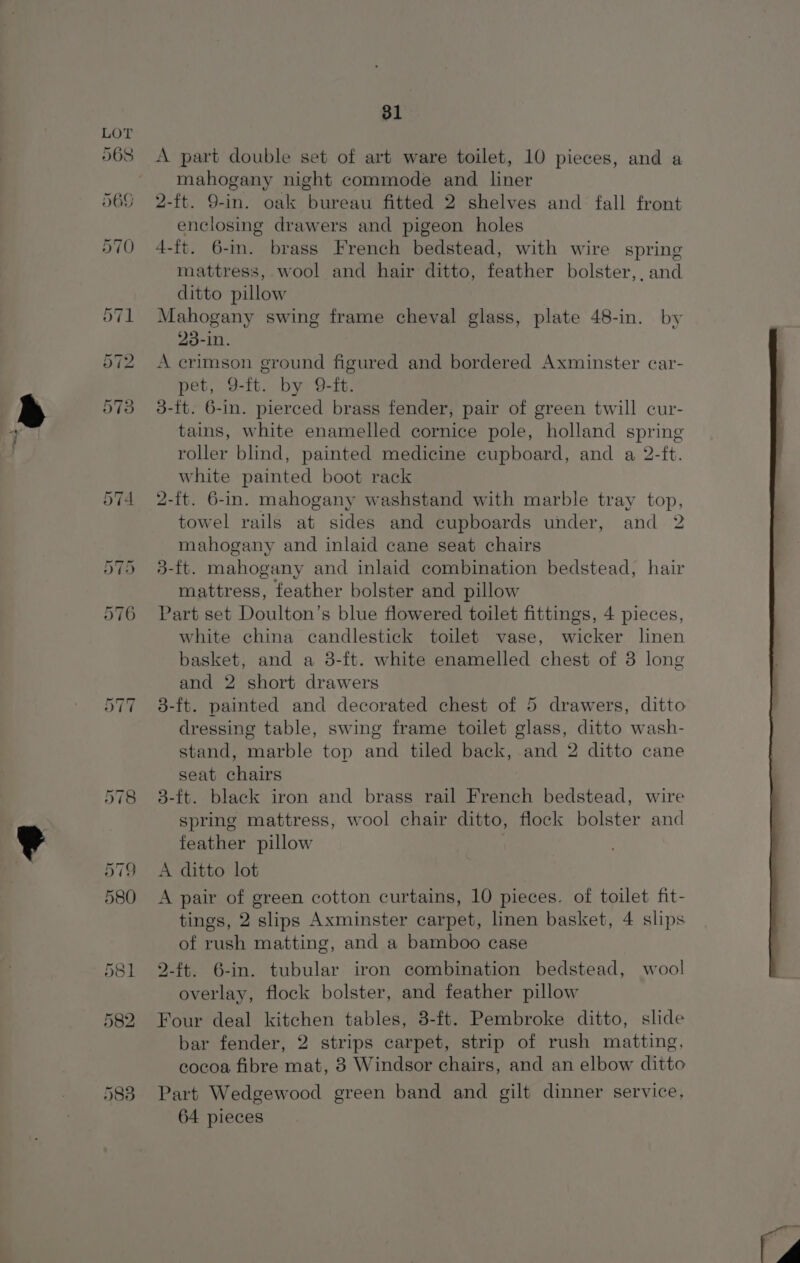 A part double set of art ware toilet, 10 pieces, and a mahogany night commode and liner 2-ft. 9-in. oak bureau fitted 2 shelves and fall front enclosing drawers and pigeon holes 4-ft. 6-m. brass French bedstead, with wire spring mattress, wool and hair ditto, feather bolster,. and ditto pillow Mahogany swing frame cheval glass, plate 48-in. by 23-in. A crimson ground figured and bordered Axminster car- pet, 9-ft. by 9-ft. 3-ft. 6-in. pierced brass fender, pair of green twill cur- tains, white enamelled cornice pole, holland spring roller blind, painted medicine cupboard, and a 2-ft. white painted boot rack 2-ft. 6-in. mahogany washstand with marble tray top, towel rails at sides and cupboards under, and 2 mahogany and inlaid cane seat chairs 5-ft. mahogany and inlaid combination bedstead, hair mattress, feather bolster and pillow Part set Doulton’s blue flowered toilet fittings, 4 pieces, white china candlestick toilet vase, wicker linen basket, and a 3-ft. white enamelled chest of 3 long and 2 short drawers 3-ft. painted and decorated chest of 5 drawers, ditto dressing table, swing frame toilet glass, ditto wash- stand, marble top and tiled back, and 2 ditto cane seat chairs 3-ft. black iron and brass rail French bedstead, wire spring mattress, wool chair ditto, flock bolster and feather pillow | A ditto lot A pair of green cotton curtains, 10 pieces. of toilet fit- tings, 2 slips Axminster carpet, linen basket, 4 slips of rush matting, and a bamboo case 9-ft. 6-in. tubular iron combination bedstead, wool overlay, flock bolster, and feather pillow Four deal kitchen tables, 3-ft. Pembroke ditto, slide bar fender, 2 strips carpet, strip of rush matting, cocoa fibre mat, 8 Windsor chairs, and an elbow ditto Part Wedgewood green band and gilt dinner service, 64 pieces
