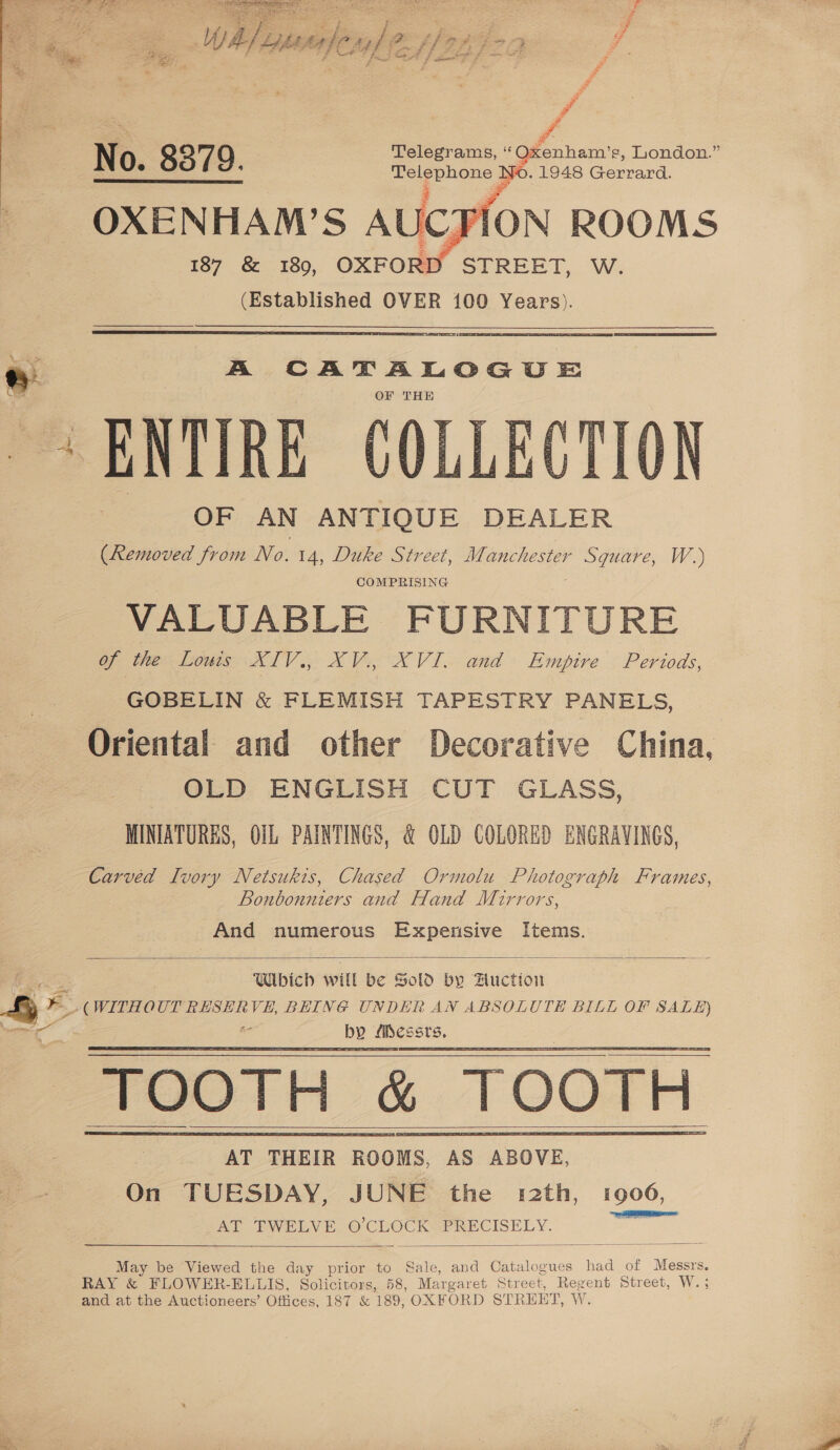 VO. : a tala No . 1948 Geen OXENHAM’S AUCFION ROOMS 187 &amp; 180, OXFORD ” STREET, W. (Established OVER 100 Years). % A CATALOGUE OF THE ENTIRE COLLECTION OF AN ANTIQUE DEALER (Removed from No. 14, Duke Street, Manchester Square, W.) COMPRISING VALUABLE FU RNITURE of the Louis XIV., XV. XVI, and Empire Periods, GOBELIN &amp; FLEMISH TAPESTRY PANELS, Oriental and other Decorative China. OLD ENGLISH CUT GLASS, MINIATURES, OIL PAINTINGS, &amp; OLD COLORED ENGRAVINGS, Carvéd Ivory Netsukis, Chased Ormolu Photograph Frames, Bonbonniers and Hand Mirrors, And numerous Expensive Items. 2: ae : Which will be Sold by Auction Fy b + (WITHOUT RESERVE, BEING UNDER AN ABSOLUTE BILL OF SALE) i ae by fibessts, TOOTH &amp; TOOTH AT THEIR ROOMS, AS ABOVE, On TUESDAY, JUNE the r2th, 1906, AT TWELVE © CLOCK PRECISELY. May be Viewed the day prior to Sale, and Catalogues had of Messrs. RAY &amp; FLOWER- ELLIS, Solicitors, 58, Margaret Street, Regent Street, W. : and at the Auctioneers’ Offices, 187 &amp; 189, OXF ORD STREET, W.