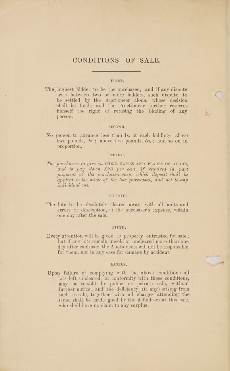 CONDITIONS OF SALE. FIRST. arise between two or more bidders, such dispute to be settled by the Auctioneer alone, whose decision shall be final; and the Auctioneer further reserves himself the right of refusing the bidding of any person. SECOND. two pounds, 2s.; above five pounds, 5s.; and so on in proportion. THIRD. ‘The and to pay down £25 per cent. if required in part payment of the purchase-money, which deposit shall be applied to the whole of the lots purchased, and not to any indwidual one. FOURTH. lots to be absolutely cleared away, with all faults and errors of description, at the purchaser’s expense, within one day after the sale. FIFTH. but if any lots remain unsold or uncleared more than one day after each sale, the Auctioneers will not be responsible for them, nor in any case for damage by accident. LASTLY. lots left uncleared, in conformity with these conditions, may be re-sold by public or private sale, without furtber notice; and the deficiency (if any) arising from such re-sale, toxether with all charges attending the same, shall be made good by the defaulters at this sale, who shall have no claim to any surplus, ‘y