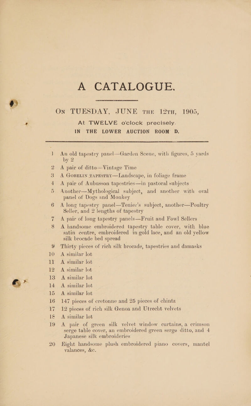. —! Ov ee W bo AZCALALOGUE At TWELVE ovclock precisely. IN THE LOWER AUCTION ROOM D. An old tapestry panel—Garden Scene, with figures, 5 yards by. 2 A pair of ditto—Vintage Time A GOBELIN TaPEstRY—Landscape, in Paes frame A pair of Aubusson tapestries—in pastoral subjects Another—Mythological subject, and another with oval panel of Dogs and Monkey A. long tapestry panel—Teniei’s subject, another—Poultry Seller, and 2 lengths of tapestry A pair of long tapestry panels—Fruit and Fowl! Sellers A handsome embroidered tapestry table cover, with blue satin centre, embroidered in gold lace, and an old yellow silk brocade bed spread Thirty pieces of rich silk brocade, tapestries and damasks A similar lot A. similar jot A similar lot A similar lot A similar lot A. similar lot 147 pieces of cretonne and 25 pieces of chintz 12 pieces of rich silk Genoa and Utrecht velvets A similar lot A pair of green silk velvet window curtains, a crimson serge table cover, an embroidered green serge ditto, and 4 Japanese silk embroideries Eight handsome plush embroidered piano covers, mantel yalances, &amp;c,
