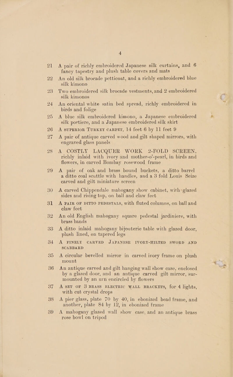 A pair of richly embroidered Japanese silk curtains, and 6 fancy tapestry and plush table covers and mats An old silk brocade petticoat, and a richly embroidered blue silk kimono Two embroidered silk brocade vestments, and 2 embroidered silk kimonos An oriental white satin bed spread, richly embroidered in birds and folige A blue silk embroidered kimono, a Japanese embroidered silk portiere, and a Japanese embroidered silk skirt A SUPERIOR TURKEY CARPET, 14 feet 6 by 11 feet 9 A pair of antique carved wood and gilt shaped mirrors, with engraved glass panels A COSTLY LACQUER WORK 2-FOLD SCREEN, richly inlaid with ivory and mother-o’-pearl, in birds and flowers, in carved Bombay rosewood frame A. pair of oak and brass bound buckets, a ditto barrel a ditto coal scuttle with handles, and a 3 fold Louis Seize carved and gilt miniature screen A carved Chippendale mahogany show cabinet, with: glazed sides and rising top, on ball and claw feet A PAIR OF DITTO PEDESTALS, with fluted columns, on ball and claw feet An old English mahogany square pedestal jardiniere, with brass bands A ditto inlaid mahogany bijouterie table with glazed door, plush lined, on tapered legs A FINELY CARVED JAPANESE IVORY-HILTED SWORD AND SCABBARD A circular bevelled mirror in carved ivory frame on plush mount An antique carved and gilt hanging wall show case, enclosed by a glazed door, and an antique carved gilt mirror, sur- mounted by an urn encircled by flowers A SET OF 3 BRASS BLECTRIC WALL BRACKETS, for 4 lights, with cut crystal drops A pier glass, plate 70 by 40, in ebonized bead frame, and another, plate 84 by 12, in ebonized frame A mahogany glazed wall show case, and an antique brass rose bowl on tripod | 4¥