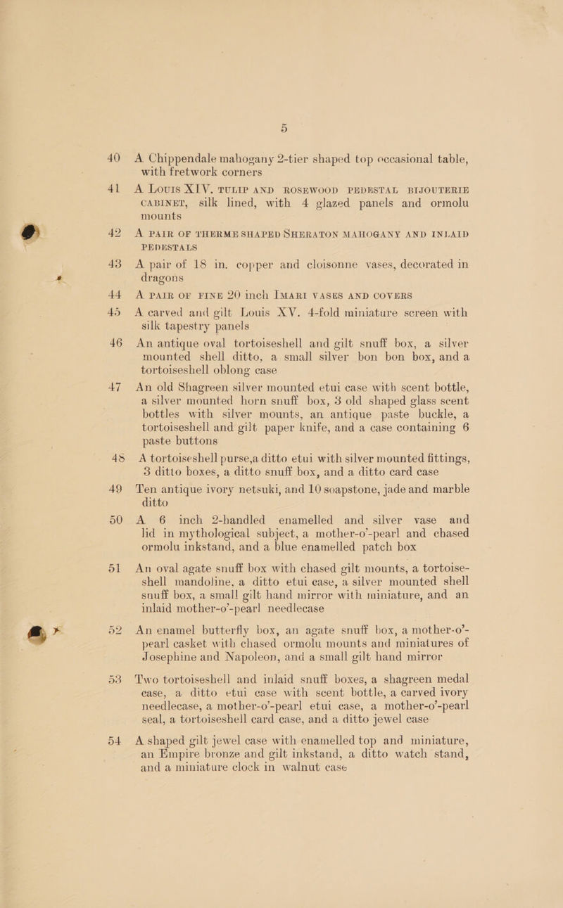 = 40) 4] 42 43 44 45 46 47 4s 49 ol o4 5 A. Chippendale mahogany 2-tier shaped top eccasional table, with fretwork corners A Lovis XIV. ruLip AND ROSEWOOD PEDESTAL BIJOUTERIE CABINET, silk lined, with 4 glazed panels and ormolu mounts A PAIR OF THERME SHAPED SHERATON MAHOGANY AND INLAID PEDESTALS A pair of 18 in. copper and cloisonne vases, decorated in dragons A PAIR OF FINE 20 inch IMARI VASES AND COVERS A carved and gilt Louis XV. 4-fold miniature screen with silk tapestry panels | An antique oval tortoiseshell and gilt snuff box, a silver mounted shell ditto, a small silver bon bon box, and a tortoiseshell oblong case An old Shagreen silver mounted etui case with scent bottle, a silver mounted horn snuff box, 3 old shaped glass scent bottles with silver mounts, an antique paste buckle, a tortoiseshell and gilt paper knife, and a case containing 6 paste buttons A tortoiseshell purse,a ditto etui with silver mounted fittings, 3 ditto boxes, a ditto snuff box, and a ditto card case Ten antique ivory netsuki, and 10 soapstone, jade and marble ditto A 6 inch 2-handled enamelled and silver vase and lid in mythological subject, a mother-o’-pearl and chased ormolu inkstand, and a blue enamelled patch box An oval agate snuff box with chased gilt mounts, a tortoise- shell mandoline, a ditto etui ease, a silver mounted shell snuff box, a small gilt hand mirror with miniature, and an inlaid mother-o’-pearl needlecase pearl casket with chased ormolu mounts and miniatures of Josephine and Napoleon, and a small gilt hand mirror Two tortoiseshell and inlaid snuff boxes, a shagreen medal case, a ditto etul case with scent bottle, a carved ivory needlecase, a mether-o’-pearl etui case, a mother-o’-pearl seal, a tortoiseshell card case, and a ditto jewel case. A shaped gilt jewel case with enamelled top and miniature, an Empire bronze and gilt inkstand, a ditto watch stand, and a miniature clock in walnut case