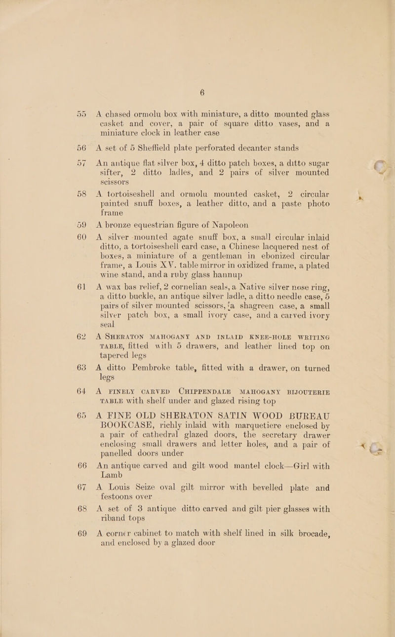 ex — 08 59 60 61 66 67 68 69 6 casket and cover, a pair of square ditto vases, and a miniature clock in leather case A set of 5 Sheffield plate perforated decanter stands An antique flat silver box, 4 ditto patch boxes, a ditto sugar sifter, 2 ditto ladles, and 2 pairs of silver mounted SC1SSOTS A tortoiseshell and ormolu mounted casket, 2 circular painted snuff boxes, a leather dittc, and a paste photo frame A bronze equestrian figure of Napoleon A silver mounted agate snuff box, a small circular inlaid ditto, a tortoiseshell card case, a Chinese lacquered nest, of boxes, a miniature of a gentleman in ebonized circular frame, a Louis XY. table mirror in oxidized frame, a plated wine stand, anda ruby glass hannup A wax bas relief, 2 cornelian seals, a Native silver nose ring, a ditto buckle, an antique silver ladle, a ditto needle case, 5 pairs of silver mounted scissors,'a shagreen case, a small silver patch box, a small ivory case, and a carved ivory seal A SHERATON MAHOGANY AND INLAID KNEE-HOLE WRITING TABLE, fitted with 5 drawers, and leather lined top on tapered legs A ditto Pembroke table, fitted with a drawer, on turned legs A FINELY CARVED CHIPPENDALE MAHOGANY BIJOUTERIE TABLE with shelf under and glazed rising top A FINE OLD SHERATON SATIN WOOD BUREAU BOOKCASE, richly inlaid with marquetiere enclosed by a pair of cathedral glazed doors, the secretary drawer enclosing small drawers and letter holes, and a pair of panelled doors under An antique carved and gilt wood mantel clock—Girl with Lamb A Louis Seize oval gilt mirror with bevelled plate and festoons over A set of 3 antique ditto carved and gilt pier glasses with riband tops A corner cabinet to match with shelf lined in silk brocade, and enclosed by a glazed door sy
