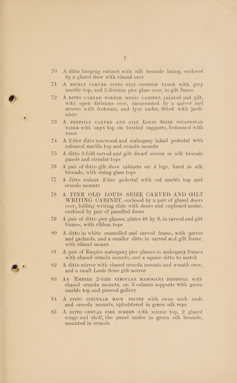 70 71 79 80 81 82 83 84. Py ii A ditto hanging cabinet with silk brocade lining, enclosed by a glazed door with riband over A RICHLY CARVED DITTO GILT CONSOLE TABLE with grey marble top, and 2 division pier glass over, in gilt frame A DITTO CARVED CORNER MUSIC CABINET, painted and gilt, with open divisions over, surmounted by a quiver and arrows with festoons, and lyre under, fitted with jardi- niere A PRETTILY CARVED AND GiL~t Lovis SEIZE OCCASIONAL TABLE with onyx top on twisted supports, festooned with roses A. 2-tier ditto rosewood and mahogany inlaid pedestal with coloured marble top and ormolu mounts A ditto 3-fold carved and gilt dwarf screen in silk brocade panels and circular tops A pair of ditto gilt show cabinets on 4 legs, lined in silk brocade, with rising glass tops A ditto walnut 2-tier pedestal with red marble top and ormolu mounts A FINE OLD LOUIS SEIZE CARVED AND GILT WRITING CABINET, enclosed by a pair of glazed doors over, folding writing slide with doors and cupboard under, enclosed by pair of panelled doors A. pair of ditto pier glasses, plates 48 by 9, in carved and gilt frames, with ribbon tops A. ditto in white enamelled and carved frame, with quiver and garlands, and a smaller ditto in carved and gilt frame, with riband mount A pair of Empire mahogany pier glasses in mahogany frames with chased ormolu mounts, and a square ditto to match A ditto mirror with chased ormolu mounts and wreath over, and a small Louis Seize gilt mirror AN EMPIRE 2-TIER CIRCULAR MAHOGANY PEDESTAL with chased ormolu mounts, on 3 column supports with green marble top and pierced gallery A DITTO CIRCULAR BACK SE£ITEE with swan neck ends and ormolu mounts, upholstered in green silk reps A DIITO CHEVAL FIRE SCREEN with mirror top, 2 glazed wings and shelf, the panel under in green silk brocade, mounted in ormolu