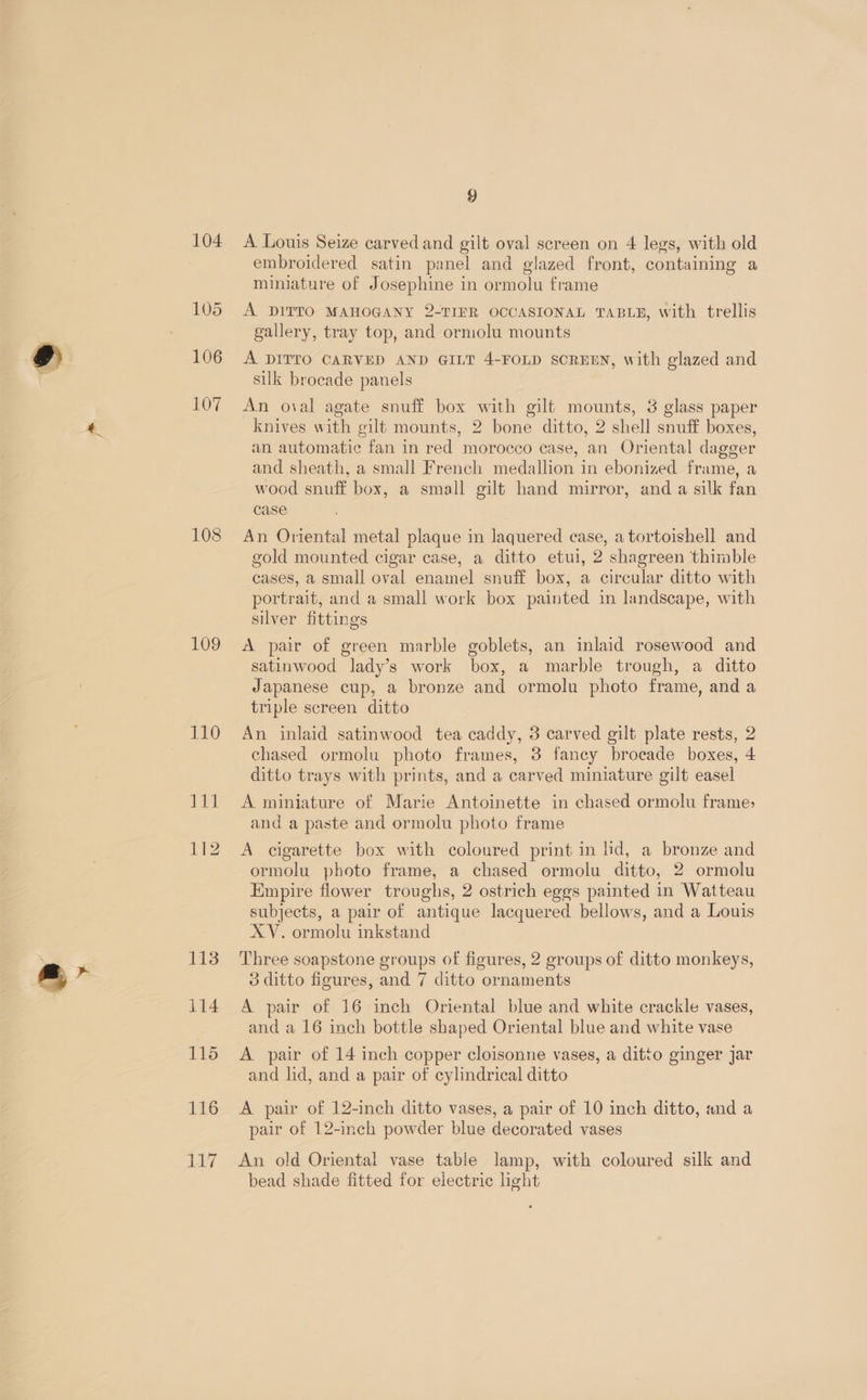 104 105 106 107 108 110 rd 112 113 114 115 116 117 9 A Louis Seize carved and gilt oval screen on 4 legs, with old embroidered satin panel and glazed front, containing a miniature of Josephine in ormolu frame A DITTO MAHOGANY 2-TIFR OCCASIONAL TABLE, with trellis gallery, tray top, and ormolu mounts A DITTO CARVED AND GILT 4-FOLD SCREEN, with glazed and silk brocade panels An oval agate snuff box with gilt mounts, 3 glass paper knives with gilt mounts, 2 bone ditto, 2 shell snuff boxes, an automatic fan in red morocco case, an Oriental dagger and sheath, a small French medallion in ebonized frame, a wood snuff box, a small gilt hand mirror, and a silk fan case An Oriental metal plaque in laquered case, a tortoishell and gold mounted cigar case, a ditto etui, 2 shagreen thimble cases, a small oval enamel snuff box, a circular ditto with portrait, and a small work box painted in landscape, with silver fittings satinwood lady’s work box, a marble trough, a ditto Japanese cup, a bronze and ormolu photo frame, and a triple screen ditto An inlaid satinwood tea caddy, 3 carved gilt plate rests, 2 chased ormolu photo frames, 3 fancy brocade boxes, 4 ditto trays with prints, and a carved miniature gilt easel A miniature of Marie Antoinette in chased ormolu frame, and a paste and ormolu photo frame A cigarette box with coloured print in lid, a bronze and ormolu photo frame, a chased ormolu ditto, 2 ormolu Empire flower troughs, 2 ostrich eges painted in Watteau subjects, a pair of antique lacquered bellows, and a Louis XV. ormolu inkstand Three soapstone groups of figures, 2 groups of ditto monkeys, A pair of 16 inch Oriental blue and white crackle vases, and a 16 inch bottle shaped Oriental blue and white vase A pair of 14 inch copper cloisonne vases, a ditto ginger jar and lid, and a pair of cylindrical ditto A pair of 12-inch ditto vases, a pair of 10 inch ditto, and a pair of 12-inch powder blue decorated vases An old Oriental vase table lamp, with coloured silk and bead shade fitted for electric light