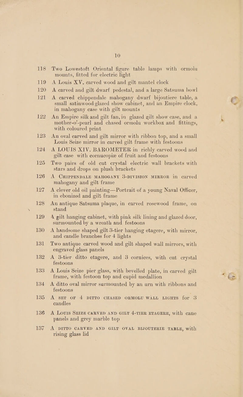 Two Lowestoft Oriental figure table lamps with ormolu mounts, fitted for electric ight A Louis XV. carved wood and gilt mantel clock A carved and gilt dwarf pedestal, and a large Satsuma howl A. carved chippendale mahogany dwarf bijoutiere table, a small satinwood glazed show cabinet, and an Empire clock, in mahogany case with gilt mounts An Empire silk and gilt fan,in glazed gilt show case, and a mother-o’-pearl and chased ormolu workbox and _ fittings, with coloured print An oval carved and gilt mirror with ribbon top, and a small Juouis Seize mirror in carved gilt frame with festoons A LOUIS XIV. BAROMETER in richly carved wood and cilt case with cornucopie of fruit and festoons Two pairs of old cut crystal electric wall brackets with stars and drops on plush brackets A. CHIPPENDALE MAHOGANY 3-DIVISION MIRROR in carved mahogany and gilt frame A. clever old oil painting—Portrait of a young Naval Officer, in ebonized and gilt frame An antique Satsuma plaque, in carved rosewood frame, on stand A gilt hanging cabinet, with pink silk lining and glazed door, surmounted by a wreath and testoons A. handsome shaped gilt 3-tier hanging etagere, with mirror, and candle branches for 4 lights Two antique carved wood and gilt shaped wall mirrors, with engraved glass panels A 3-tier ditto etagere, and 38 cornices, with cut crystal festoons A Louis Seize pier glass, with bevelled plate, in carved gilt frame, with festoon top and cupid medallion A ditto oval mirror surmounted by an urn with ribbons and festoons . A ser OF 4 DITTO CHASED ORMOLU WALL Licurs for 3 candles A Louis SEIZE CARVED AND GILT 4-'TIHR EBTAGERE, with cane panels and grey marble top A DITTO CARVED AND GILT OVAL BIJOUTERIE TABLE, with rising glass lid a ss