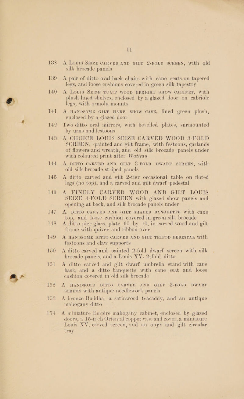 s* 144 145 146 147 148 A LOUIS SEIZE CARVED AND QILT 2-FOLD SCREEN, with old silk brocade panels A. pair of ditto oval back chairs with cane seats on tapered A Lours SEIZE TULIP WOOD UPRIGHT SHOW CABINET, with plush lined shelves, enclosed by a glazed door on cabriole A HANDSOME GILT HARP SHOW CASE, lined green plush, SCREEN, ‘painted and gilt frame, with festoons, garlands ot flowers and wreath, and old silk brocade panels under with coloured print after Watteau A DITTO CARVED AND GILT 3-FOLD DWARF SOREEN, with old silk brocade striped panels A. ditto carved and gilt 2-tier occasional table on fluted legs (no top), and a carved and gilt dwarf pedestal A FINELY CARVED WOOD AND GILT LOUIS SEIZE 4-FOLD SCREEN with glazed show panels ane opening at back, and silk brocade panels under A DITTO CARVED AND.GILT SHAPED BANQUETTE witb cane top, and loose cushion covered in green silk brocade A ditto pier glass, plate 60 by 10, in carved wood and gilt frame with quiver and ribbon over A HANDSOME DITTO CARVED AND GILT TRIPOD PEDESTAL with festoons and claw supports A ditto carved and painted 2-fold dwarf screen with silk brocade panels, and a Louis XV. 2-fold ditto A ditto carved and gilt dwarf umbrella stand with cane back, and a ditto banquette with cane seat and loose cushion covered in old silk brocade A HANDSOM® DITTO CARVED AND GILT 3-FOLD DWARF SCREEN with antique needlework panels A bronze Buddha, a satinwood teacaddy, and an antique mahogany ditto A miniature Empire mahogany cabinet, enclosed by glazed doors, a 15-11 ch Oriental copper vase and cover, a miniature Louis XV. carved screen, und an onyx and gilt circular tray