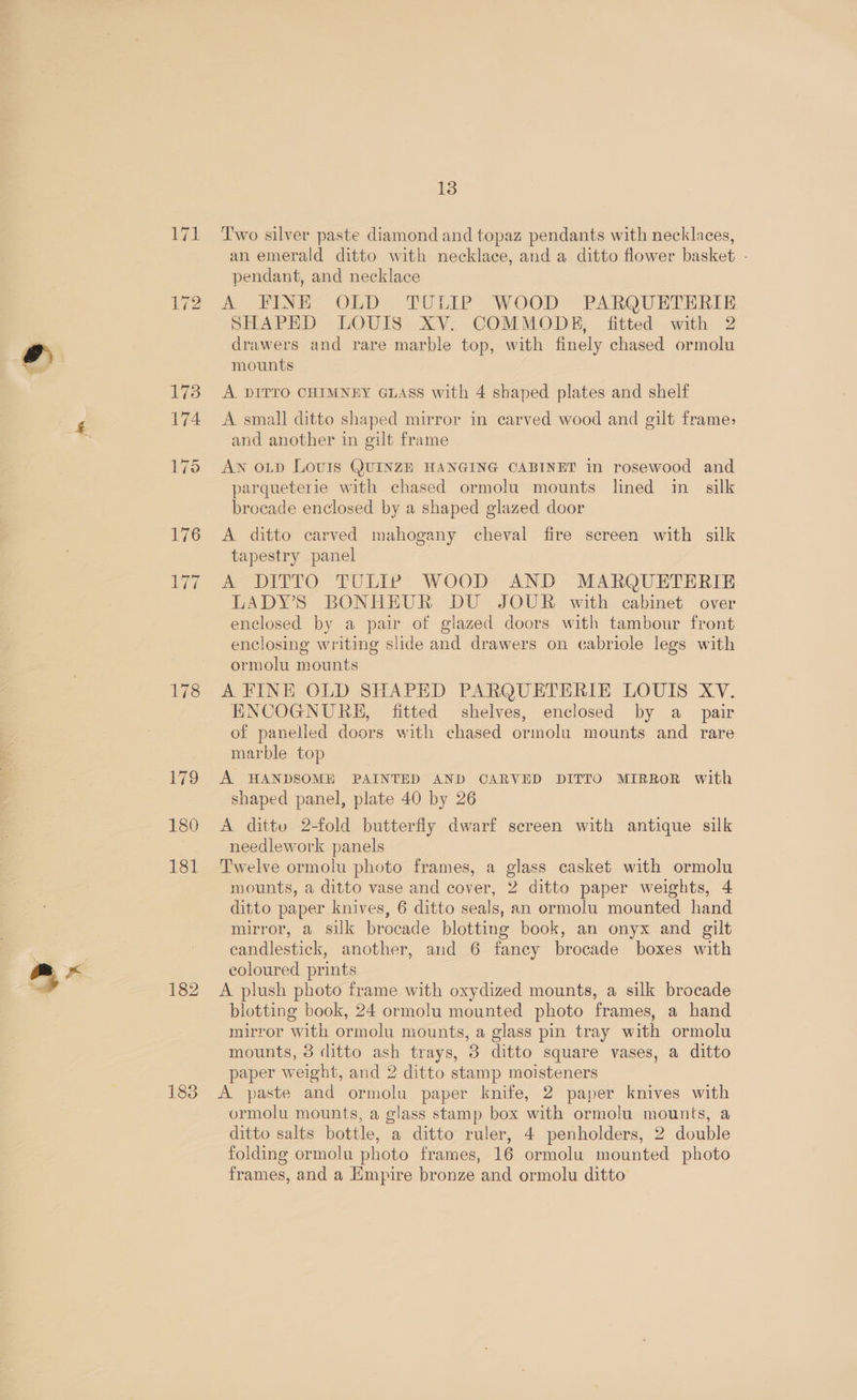 178 179 180 181 182 183 13 Two silver paste diamond and topaz pendants with necklaces, an emerald ditto with necklace, and a ditto flower basket - pendant, and necklace A FINE OLD TULIP WOOD PARQUETERIE SHAPED LOUIS XV. COMMODE, fitted with 2 drawers and rare marble top, with finely chased ormolu A DITTO CHIMNEY GLASS with 4 shaped plates and shelf A small ditto shaped mirror in carved wood and gilt frame, and another in gilt frame AN OLD LovuIs QUINZE HANGING CABINET in rosewood and parqueterie with chased ormolu mounts lined in silk brocade enclosed by a shaped glazed door A ditto carved mahogany cheval fire screen with silk tapestry panel A-DITTO. TULIP WOOD AND MARQUETERIE LADY’S BONHEUR DU JOUR with cabinet over enclosed by a pair of glazed doors with tambour front enclosing writing slide and drawers on cabriole legs with ormolu mounts A FINE OLD SHAPED PARQUETERIE LOUIS XV. ENCOGNURE, fitted shelves, enclosed by a_ pair of panelled doors with chased ormolu mounts and rare marble top A HANDSOME PAINTED AND CARVED DITTO MIRROR with shaped panel, plate 40 by 26 A dittv 2-fold butterfly dwarf screen with antique silk needlework panels Twelve ormolu photo frames, a glass casket with ormolu mounts, a ditto vase and cover, 2 ditto paper weights, 4 ditto paper knives, 6 ditto seals, an ormolu mounted hand mirror, a silk brocade blotting book, an onyx and gilt candlestick, another, and 6 fancy brocade boxes with coloured prints A plush photo frame with oxydized mounts, a silk brocade blotting book, 24 ormolu mounted photo frames, a hand mirror with ormolu mounts, a glass pin tray with ormolu mounts, 3 ditto ash trays, 3 ditto square vases, a ditto paper weight, and 2 ditto stamp moisteners A paste and ormolu paper knife, 2 paper knives with ormolu mounts, a glass stamp box with ormolu mounts, a ditto salts bottle, a ditto ruler, 4 penholders, 2 double folding ormolu photo frames, 16 ormolu mounted photo frames, and a Empire bronze and ormolu ditto