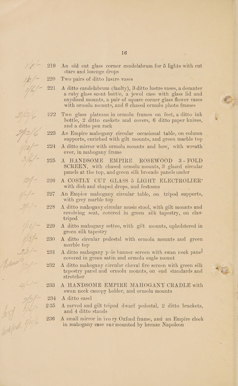 227 234 239 236 16 An old cut glass corner candelabrum for 5 lights with cut stars and lozenge drops Two pairs of ditto lustre vases A ditto candelabrum (faulty), 3 ditto lustre vases, a decanter a ruby glass scent bottle, a jewel case with glass lid and oxydised mounts, a pair of square corner glass flower vases with ormolu mounts, and 6 chased ormolu photo frames Two glass plateaus in ormolu frames on feet, a ditto ink bottle, 2 ditto caskets and covers, 6 ditto paper knives, and a ditto pen rack An Empire mahogany circular occasional table, on column supports, enriched with gilt mounts, and green marble top A. ditto mirror with ormolu,mounts and bow, with wreath over, in mahogany frame A HANDSOME EMPIRE ROSEWOOD 3-FOLD SCREEN, with chased ormolu mounts, 3 glazed circular panels at the top, and green silk brocade panels under A COSTLY CUT GLASS 5 LIGHT ELECTROLIER’ with dish and shaped drops, and festoons An Empire mahogany circular table, on tripod supports, with grey marble top A. ditto mahogany circular music stool, with gilt mounts and revolving seat, covered in green silk tapestry, on claw tripod A. ditto mahogany settee, with gilt mounts, upholstered in ereen silk tapestry A ditto circular pedestal with ormolu mounts and green marble top | A ditto mahogany pole hanner screen with swan neck panel covered in green satin and ormolu eagle mount A. ditto mahogany circular cheval fire screen with green silk tapestry panel and ormolu mounts, on end standards and stretcher A HANDSOME EMPIRE MAHOGANY CRADLE with swan neck canopy holder, and ormolu mounts A ditto easel A carved and gilt tripod dwarf pedestal, 2 ditto brackets, and 4 ditto stands A small mirror in iyo ry Oxford frame, and an Empire clock in mahogany case sur mounted by bronze Napoleon