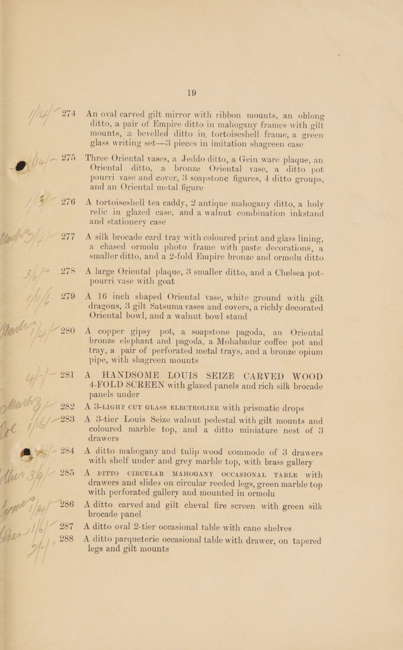 yo a 274 280 237 288 19 An oval carved gilt mirror with ribbon mounts, an oblong ditto, a pair of Empire ditto in mahogany frames with gilt mounts, @ bevelled ditto in tortoiseshell frame, a green glass writing set—3 pieces in imitation shagreen case Three Oriental vases, a Jeddo ditto, a Gein ware plaque, an Oriental ditto, a bronze Oriental vase, a ditto pot pourri vase and cover, 3 soapstone figures, 4 ditto groups, and an Oriental metal figure A tortoiseshell tea caddy, 2 antique mahogany ditto, a holy relic in glazed case, and a walnut combination inkstand and stationery case A silk brocade card tray with coloured print and glass lining, a chased ormolu photo frame with paste decorations, a smaller ditto, and a 2-fold Empire bronze and ormolu ditto A large Oriental plaque, 3 smaller ditto, and a Chelsea pot- Se ai plaque, ) I pourri vase with goat A 16 inch shaped Oriental vase, white ground with gilt dragons, 3 gilt Satsuma vases and covers, a richly decorated Oriental bowl, and a walnut bowl stand A copper gipsy pot, a soapstone pagoda, an Oriental bronze elephant and pagoda, a Mohabadur coffee pot and tray, a pair of perforated metal trays, and a bronze opium pipe, with shagreen mounts A HANDSOME. LOUIS SEIZE CARVED WOOD 4-FOLD SCREEN with glazed panels and rich silk brocade panels under A 3-LIGHT CUT GLASS ELECTROLIER with prismatic drops A 3-tier Louis Seize walnut pedestal with gilt mounts and coloured marble top, and a ditto miniature nest of 3 drawers A ditto mahogany and tulip wood commode of 3 drawers with shelf under and grey marble top, with brass gallery A. DITTO CIRCULAR MAHOGANY OCCASIONAL TABLE with drawers and slides on circular reeded legs, green marble top with perforated gallery and mounted in ormolu A ditto carved and gilt cheval fire screen with green silk brocade panel © A ditto oval 2-tier occasional table with eane shelves A ditto parqueterie occasional table with drawer, on tapered legs and gilt mounts