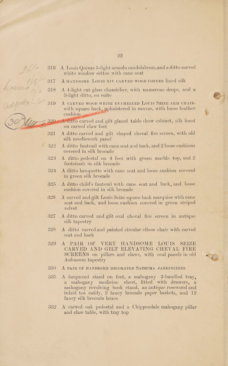 20 Y, 316 A Louis Quinze 5-light ormolu candelabrum,and a ditto earved white window settee with cane seat 317 A HANDSoME LOUIS XIV CARVED WOOD COFFER lined silk 318 <A 4-light cut glass chandelier, with numerous drops, and a 3-light ditto, en suite e&amp; 319 A CARVED WOOD WHITE ENAMELLED LOUIS SEIZE ARM CHAIR; with co bac upholstered in canvas, with loose feather sy eernitt 0 an ee and gilt glazed table show cabinet, silk lined on carved claw feet 321 <A ditto carved and gilt shaped cheval fire screen, with old silk needlework panel 322 <A ditto fauteuil with cane seat and back, and 2 loose canons covered in silk brocade 323 A ditto pedestal on 4 feet with green marble top, and 2 footstools in silk brocade 324 A ditto banquette with cane seat and loose cushion covered in green silk brocade 325 A ditto child’s fauteuil with cane seat and back, and loose cushion covered in silk brocade 326 A carved and gilt Louis Seize square back marquise with cane seat and back, and loose cushion covered in green striped velvet 327 <A ditto carved and gilt oval cheval fire screen in antique silk tapestry 328 <A. ditto carved and painted circular elbow chair with carved seat and back 329 A PAIR OF VERY HANDSOME LOUIS SEIZE CARVED AND GILT ELEVATING CHEVAL FIRE SCREENS on pillars and claws, with oval panels in old «yg Aubusson tapestry te 330 A PAIR OF HANDSOME DECORATED SATSUMA JARDINIERES 5o3l <A lacquered stand on feet, a mahogany 2-handled tray, a mahogany medicine chest, fitted with drawers, a mahogany revolving book stand, an antique rosewood and inlaid tea caddy, 2 fancy brocade paper baskets, and 12 fancy silk brocade boxes 332 A carved oak pedestal and a Chippendale mahogany pillar and claw table, with tray top