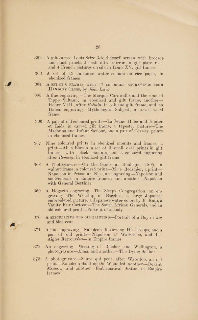 362 366 367 368 369 370 sive | 25 A. gilt carved Louis Seize 3-fold dwarf screen with brocade and plush panels, 2 small ditto mirrors, a gilt plate rest, and 4 French pictures on silk in Louis XV. gilt frames A set of 13 Japanese water colours on rice paper, in ebonized frames A SET OF 6 FRAMES WITH 17 COLOURED ENGRAVINGS FROM Hanpiny Cross, by John Leech A fine engraving —The Marquis Cornwallis and the sons of Tippo Sultaun, in ebonized and gilt frame, another— Henry VIIL., after Holbein, in oak and gilt frame, and an Itahan engraving —Mythological Subject, in carved wood frame A pair of old coloured prints—-La Jeune Hebe and Jupiter et Léda, in carved gilt frame, a tapestry picture—The Madonna and Infant Saviour, and a pair of Cosway prints in ebonized frames Nine coloured prints in ebonized mounts and frames, a print —All a Blowin, a set of 3 small oval prints in gilt frames with black mounts, an¢ a coloured engraving after Romney, in ebonized gilt frame A. Photogravure—On the Sands at Boulogne, 1805, in walnut frame, a coloured print—Mme. Récamier, a print— Napoleon in Prison at Nice, an engraving —Napoleon and his Generals in Empire frames; and another—Napoleon with General Berthier A Hogarth eugraving—The Sleepy Congregation, an en- geraving—The Worship of Bacchus, a large Japanese embroidered picture, a Japanese water color, by E. Kato, a Vanity Fair Cartoon—The South African Generals, and an old coloured print-—~Portrait of a Lady A SPECULATIVE OLD OIL PAINTING—Portrait of a Boy in wig and blue coat A fine engraving—Napoleon Reviewing His Tacons and a pair of old prints—Napoleon at Waterlooov, and Les Aigles Retrouvées—in Empire frames An engraving—Meeting of Blucher and Wellington, a photogravure—Alma, and another—The Dying Soldier A photogravure—Sauve qui peut, after Waterloo, an old print—Napoleon Saluting the Wounded, another—Devant Moscow, and another --Emblematical Statue, in Empire frames