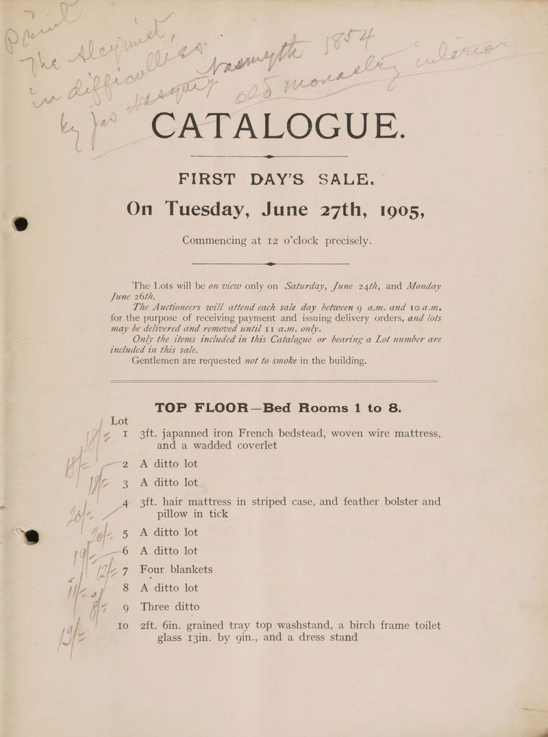 > ' “7 bail A f i} » f ; vie . &amp; . CATALOGUE. FIRST DAY’S SALE. cm On Tuesday, June 27th, 1905, Commencing at 12 o’clock precisely. The Lots will be oz wew only on Saturday, June 24th, and Monday June 26th. The Auctioneers will attend each sale day between 9 a.m. and 10 a.m. for the purpose of receiving payment and issuing delivery orders, and lots may be delivered and removed until 11 a.m. only. Only the items included in this Catalogue or bearing a Lot number are encluded tn this sale. Gentlemen are requested xot to smoke in the building. TOP FLOOR—Bed Hooms 1 to 8. I 3ft. japanned iron French bedstead, woven wire mattress, and a wadded coverlet 2 A ditto lot iz 3 -&amp; ditto lot 4 3ft. hair mattress in striped case, and feather bolster and pillow in tick g - ) 3) Tole 5 A ditto lot 1qi-_—6 A ditto lot | ie Me 7 Four blankets Hlz ,p 8 A ditto lot Fe ¢< 9 Three ditto — ) Io 2ft. 6in. grained tray top washstand, a birch frame toilet We glass 13in. by gin., and a dress stand