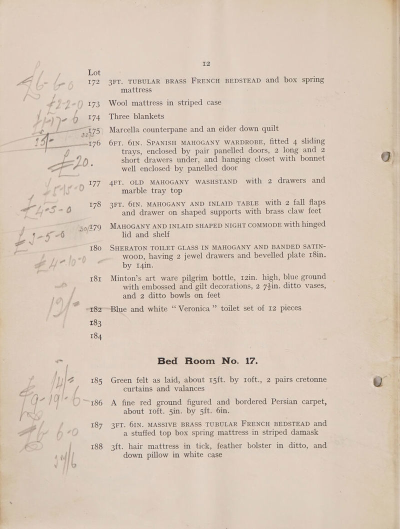 T81 187 188 12 3FT. TUBULAR BRASS FRENCH BEDSTEAD and box spring mattress Wool mattress in striped case Three blankets Marcella counterpane and an eider down quilt 6rr. 6IN. SPANISH MAHOGANY WARDROBE, fitted 4 sliding trays, enclosed by pair panelled doors, 2 long and 2 short drawers under, and hanging closet with bonnet well enclosed by panelled door 4FT. OLD MAHOGANY WASHSTAND with 2 drawers and marble tray top 3FT. 6IN. MAHOGANY AND INLAID TABLE with 2 fall flaps and drawer on shaped supports with brass claw feet MAHOGANY AND INLAID SHAPED NIGHT COMMODE with hinged lid and shelf SHERATON TOILET GLASS IN MAHOGANY AND BANDED SATIN- woop, having 2 jewel drawers and bevelled plate r8in. by 1I4in. Minton’s art ware pilgrim bottle, 12in. high, blue ground with embossed and gilt decorations, 2 74in. ditto vases, and 2 ditto bowls on feet Blue and white ‘‘ Veronica” toilet set of 12 pieces Bed Room No. 17. Green felt as laid, about 15ft. by roft., 2 pairs cretonne curtains and valances A fine red ground figured and bordered Persian carpet, about roft. 5in. by 5ft. 6in. 3FT. 6IN. MASSIVE BRASS TUBULAR FRENCH BEDSTEAD and a stuffed top box spring mattress in striped damask 3ft. hair mattress in tick, feather bolster in ditto, and down pillow in white case