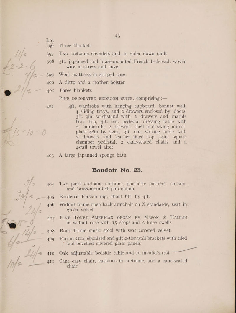 44 a hy Kg, th \' 23 Lot 396 Three blankets 397 Two cretonne coverlets and an eider down quilt 398 3ft. japanned and brass-mounted French bedstead, woven wire mattress and cover 399 Wool mattress in striped case 400 A ditto and a feather’ bolster 401 Three blankets PINE DECORATED BEDROOM SUITE, comprising :— 402 -4ft. wardrobe with hanging cupboard, bonnet well, 4 sliding trays, and 2 drawers enclosed by doors, 3ft. gin. washstand with 2 drawers and marble tray top, 4ft. 6in. pedestal dressing table with 2 cupboards, 2 drawers, shelf and swing mirror, plate 48in. by 22in., 3ft. 6in. writing table with 2 drawers and leather lined top, 14in. square chamber pedestal, 2 cane-seated chairs and a 4-rail towel airer 403 A large japanned sponge bath Boudoir No. 23. 404 Two pairs cretonne curtains, plushette porticre curtain, and brass-mounted purdonium 405 Bordered Persian rug, about 6ft. by 4ft. 406 Walnut frame open back armchair on X standards, seat in green velvet 407 FinE TONED AMERICAN ORGAN By MAson &amp; HAMLIN in walnut case with 15 stops and 2 knee swells 408 Brass frame music stool with seat covered velvet 40g Pair of 21in. ebonized and gilt 2-tier wall brackets with tiled ‘ and bevelled silvered glass panels 410 Oak adjustable bedside table and an invalid’s rest a AII Cane easy chair, cushions in cretonne, and a cane-seated chair