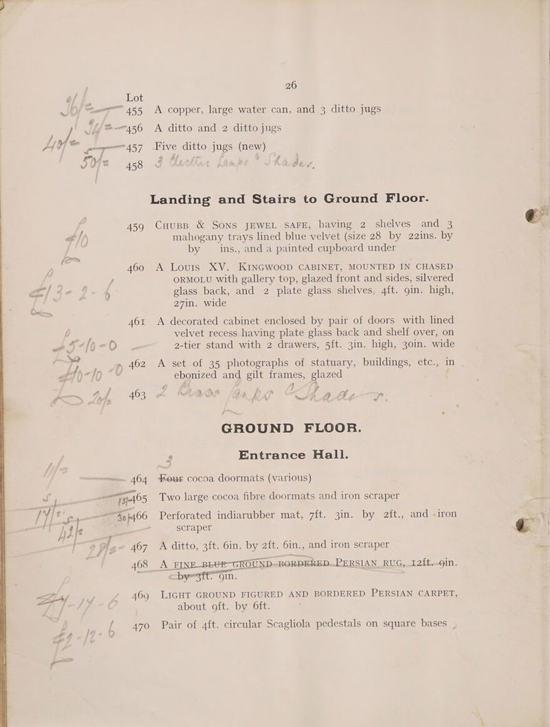 A copper, large water can, and 3 ditto jugs A ditto and 2 ditto jugs Five ditto jugs (new) Landing and Stairs to Ground Floor. CHuspB &amp; SONS JEWEL SAFE, having 2 shelves and 3 mahogany trays lined blue velvet (size 28 by 22ins. by by — ins., and a painted cupboard under A Louis XV. KINGWOOD CABINET, MOUNTED IN CHASED ORMOLU with gallery top, glazed front and sides, silvered glass back, and 2 plate glass shelves, 4ft. gin. high, 27in. wide A decorated cabinet enclosed by pair of doors with lined velvet recess having plate glass back and shelf over, on 2-tier stand with 2 drawers, 5ft. 3in. high, 30in. wide A set of 35 photographs of statuary, buildings, etc., ine ebonized and gilt OBES, glazed | é? a r , 4 4 FY PS * : af iano j : F- i ' a i — d i f ¢ - < , GROUND FLOOR. r Entrance Hall. Four cocoa doormats (various) Two large cocoa fibre doormats and iron scraper Perforated indiarubber mat, 7ft. 3in. by a2ft., and «iron scraper A ditto, 3ft. 6in. by 2ft. 6in., and iron scraper A _FINE -BEUE—-GROUND- BORDERED. PERSIAN RUG, 12{t.-gin. —bysft. “Oin. LIGHT GROUND FIGURED AND BORDERED PERSIAN CARPET, about oft. by Oft. Pair of 4ft. circular Scagliola pedestals on square bases .