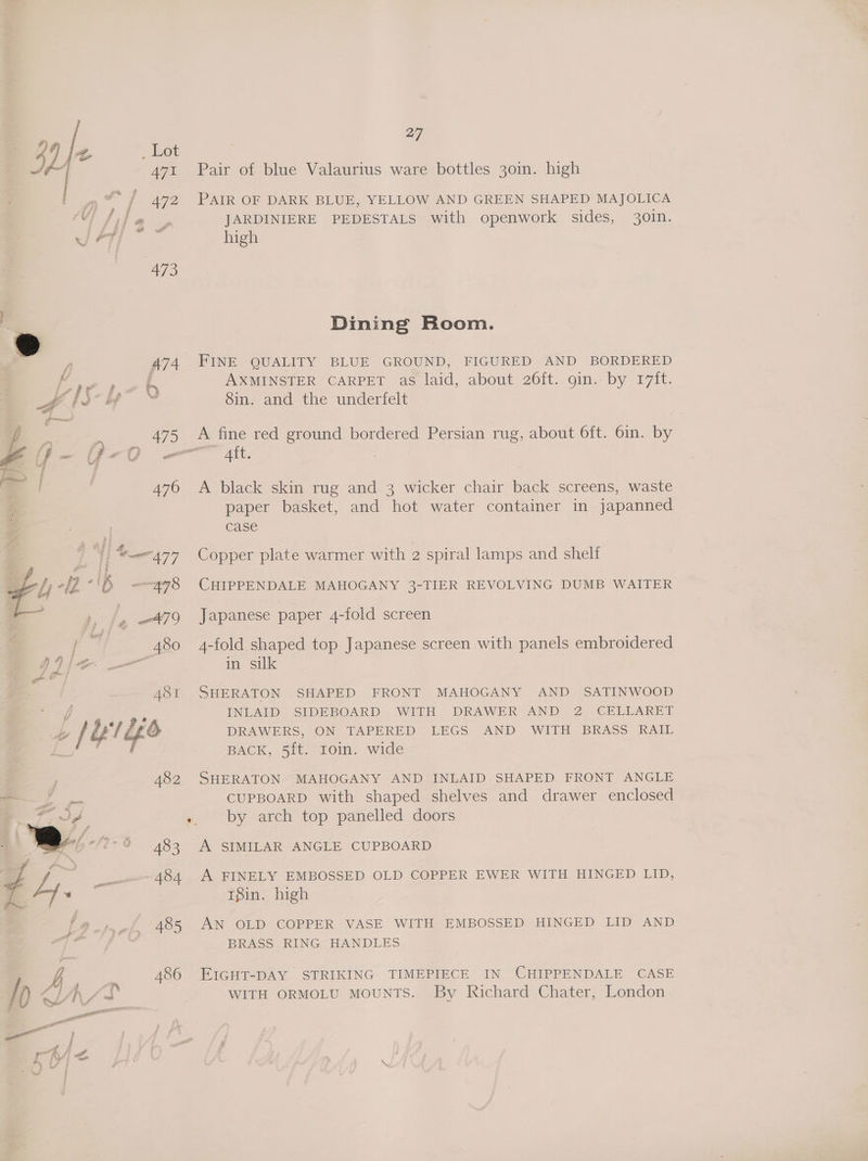 #) 4) 4 , Lot ¥, | 471 Pair of blue Valaurius ware bottles 30in. high 4 vif / 472 Pair OF DARK BLUE, YELLOW AND GREEN SHAPED MAJOLICA ‘tile » JARDINIERE PEDESTALS with openwork sides, 30in. J PT ; high a7 0 Vs Dining Room. A74 FINE OUALITY BLUE GROUND, FIGURED -AND BORDERED oe : { AXMINSTER CARPET as laid, about 26ft. gin. by 17ft. » 4 hi-H ™ 8in. and the underfelt L = ’ e 475 A fine red ground bordered Persian rug, about 6ft. 6in. by 476 A black skin rug and 3 wicker chair back screens, waste paper basket, and hot water container in japanned case |  “477 Copper plate warmer with 2 spiral lamps and shelf CHIPPENDALE MAHOGANY 3-TIER REVOLVING DUMB WAITER Japanese paper 4-fold screen 480 4-fold shaped top Japanese screen with panels embroidered A481 SHERATON SHAPED FRONT MAHOGANY AND SATINWOOD = f/f : INLAID SIDEBOARD WITH DRAWER AND 2 CELLARET 5 {Ylge DRAWERS, ON TAPERED LEGS AND WITH BRASS RAIL i a ea BACK, 5ft: rom. wide ; 482 SHERATON MAHOGANY AND INLAID SHAPED FRONT ANGLE aa CUPBOARD with shaped shelves and drawer enclosed Fd -. by arch top panelled doors 2 2 483 A SIMILAR ANGLE CUPBOARD fd oo __---- 484 A FINELY EMBOSSED OLD COPPER EWER WITH HINGED LID, 4 Ly —— t8in. high 485 AN OLD COPPER VASE WITH EMBOSSED HINGED LID AND BRASS RING HANDLES &amp;b 486 EIGHT-DAY STRIKING TIMEPIECE IN CHIPPENDALE CASE al | Fs . | /p Lif WITH ORMOLU MOUNTS. By Richard Chater, London : ; ptr m