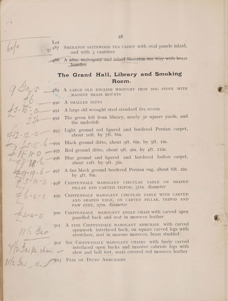 / | Lot HA] § _487 SHERATON SATINWOOD TEA CADDY with oval panels inlaid, a and with 3 canisters _488 A-28in-—mahogany-and _inlaid-Sheraton-tea-tray-with-brass chandtés : = The Grand Hall, Library and Smoking Room. ) / UY —.489° A LARGE OLD ENGLISH WROUGHT IRON DOG STOVE WITH | Vf a MASSIVE BRASS MOUNTS &amp; L, y a e190 A SMALLER DITTO Q_ fp J-I) - A_—-491 A large old wrought steel standard fire screen eas a4] ——-492 The green felt from library, nearly 30 square yards, and yd hs the underfelt J4n 493 Light ground red figured and bordered Persian carpet, &amp; / pee LY about roft. by 7ft. 6in. Doe, / 3 £ .494 Black ground ditto, about oft. 6in. by 5it. rin. i+ ) ie il ; ; : | | A tm ees Red ground ditto, about oft. gin. by 4ft. rin. . /f- No f) om *9 8 , —s : A i ee, ; ; Kw O- » 496 Blue ground and figured and_ bordered Indian carpet, ms i&amp; 3 aout Zita bywoits sain op. Dye I) « { 497 A fine black ground bordered Persian rug, about Oft. 2in. | a, ee | by 4ft. 8in. are | Pr ' (J 498 CHIPPENDALE MAHOGANY CIRCULAR TABLE ON SHAPED | ‘ PILLAR AND CARVED TRIPOD, 31in. diameter i S (,-f ef 499 CHIPPENDALE MAHOGANY CIRCULAR TABLE WITH CARVED i AND SHAPED EDGE, ON CARVED PILLAR, TRIPOD AND | PAW FEET, 27in. diameter | a ee 500 CHIPPENDALE MAHOGANY ANGLE CHAIR with carved open 4 | cay? f panelled back and seat in morocco leather @ 2) | Se i sor A FINE CHIPPENDALE MAHOGANY ARMCHAIR with carved io i IG-4, Ay mn openwork interlaced back, on square carved legs with rs stretchers, seat in marone morocco, brass studded Ay ‘iz, 502 SIX CHIPPENDALE MAHOGANY CHAIRS with finely carved 4/4 4 a By wk interlaced open backs and massive cabriole legs with [jm AAS Mb Witte ao claw and ball feet, seats covered red morocco leather f ’ ik i f503 ~Pair oF Ditto ARMCHAIRS