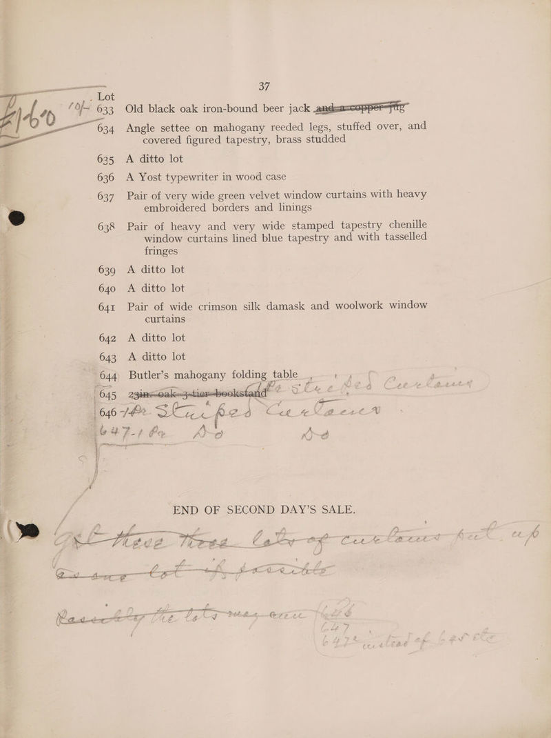 Old black oak iron-bound beer jack andes Angle settee on mahogany reeded legs, stuffed over, and covered figured tapestry, brass studded A ditto lot A Yost typewriter in wood case Pair of very wide green velvet window curtains with heavy embroidered borders and linings Pair of heavy and very wide stamped tapestry chenille window curtains lined blue tapestry and with tasselled fringes 639 A ditto lot 640 A ditto lot 4% — Pair ot wide crimson silk damask and woolwork window curtains 642 A ditto lot 643 A ditto lot 644 Butler’s mahogany folding table _, J