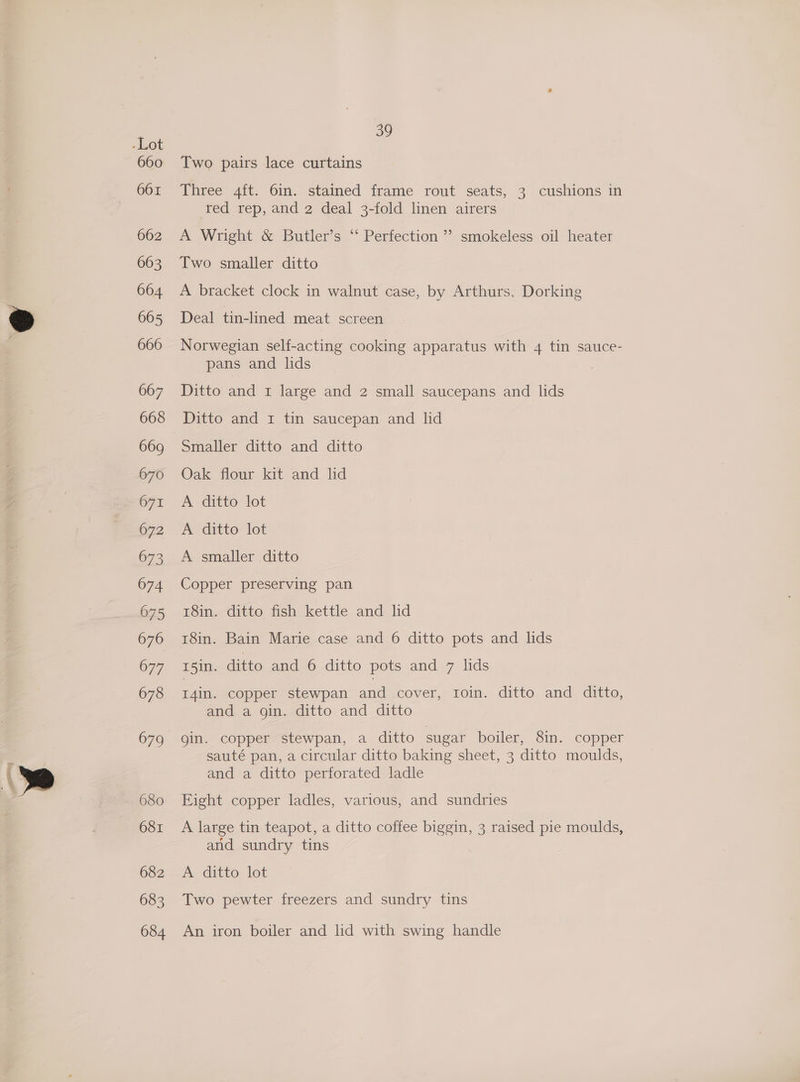 660 661 662 663 664 665 666 667 668 669 670 671 672 673 674 075 676 677 678 680 681 682 683 684 39 Two pairs lace curtains Three 4ft. 6in. stained frame rout seats, 3 cushions in ted rep, and 2 deal 3-fold linen airers A Wright &amp; Butler’s ‘“‘ Perfection ”’ smokeless oil heater Two smaller ditto A bracket clock in walnut case, by Arthurs, Dorking Deal tin-lined meat screen Norwegian self-acting cooking apparatus with 4 tin sauce- pans and lids Ditto and 1 large and 2 small saucepans and lids Ditto and 1 tin saucepan and lid Smaller ditto and ditto Oak flour kit and ld A ditto lot A ditto lot A smaller ditto Copper preserving pan 18in. ditto fish kettle and lid 18in. Bain Marie case and 6 ditto pots and lids 15in. ditto and 6 ditto pots and 7 lids I4in. copper stewpan and cover, roin. ditto and ditto, and a gin. ditto and ditto gin. copper stewpan, a ditto sugar boiler, 8in. copper sauté pan, a circular ditto baking sheet, 3 ditto moulds, and a ditto perforated ladle Eight copper ladles, various, and sundries A large tin teapot, a ditto coffee biggin, 3 raised pie moulds, and sundry tins A ditto lot Two pewter freezers and sundry tins An iron boiler and lid with swing handle