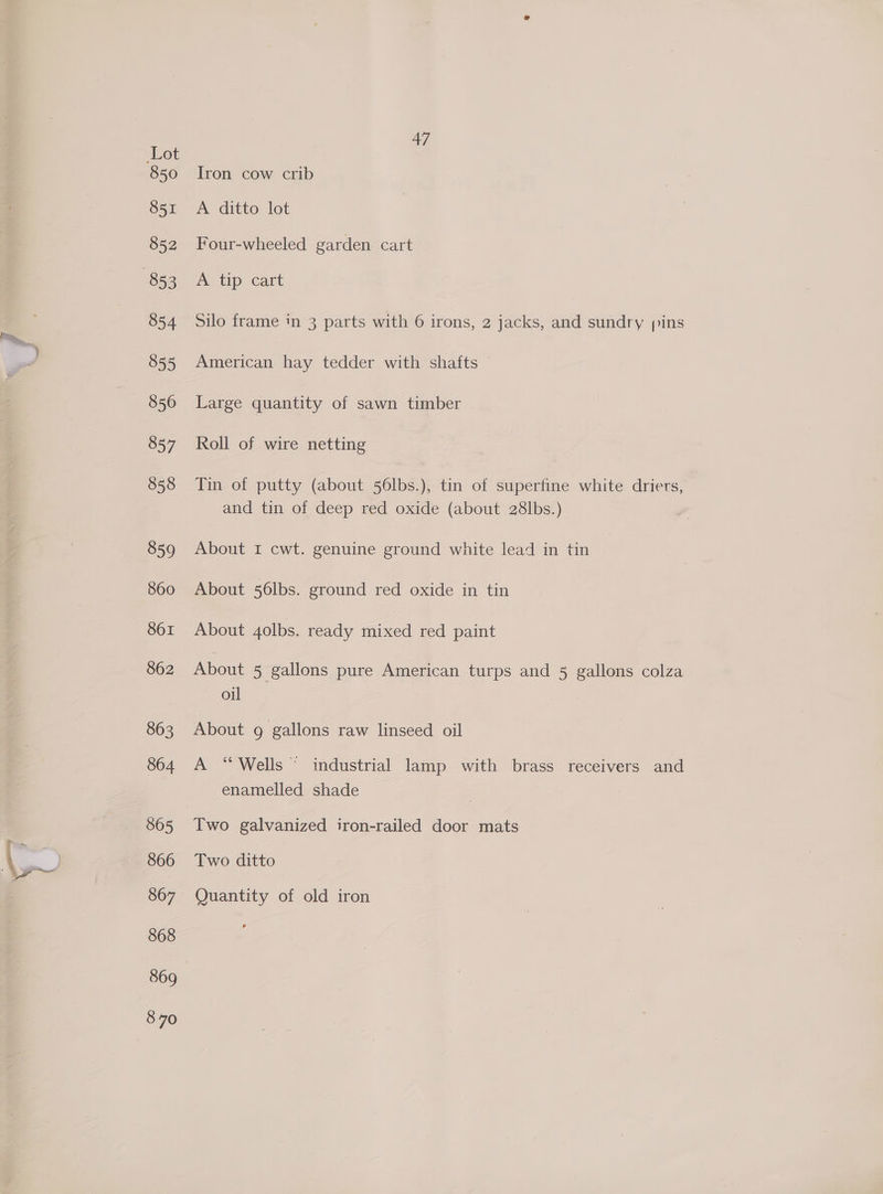 en \s 850 851 852 854 855 856 857 858 859 860 861 862 863 864 865 866 867 868 869 870 47 Iron cow crib A ditto let Four-wheeled garden cart A tip cart Silo frame in 3 parts with 6 irons, 2 jacks, and sundry ins American hay tedder with shafts Large quantity of sawn timber Roll of wire netting Tin of putty (about 56lbs.), tin of superfine white driers, and tin of deep red oxide (about 28lbs.) About I cwt. genuine ground white lead in tin About 56lbs. ground red oxide in tin About 4olbs. ready mixed red paint About 5 gallons pure American turps and 5 gallons colza oil About g gallons raw linseed oil A “Wells © industrial lamp with brass receivers and enamelled shade Two ditto Quantity of old iron