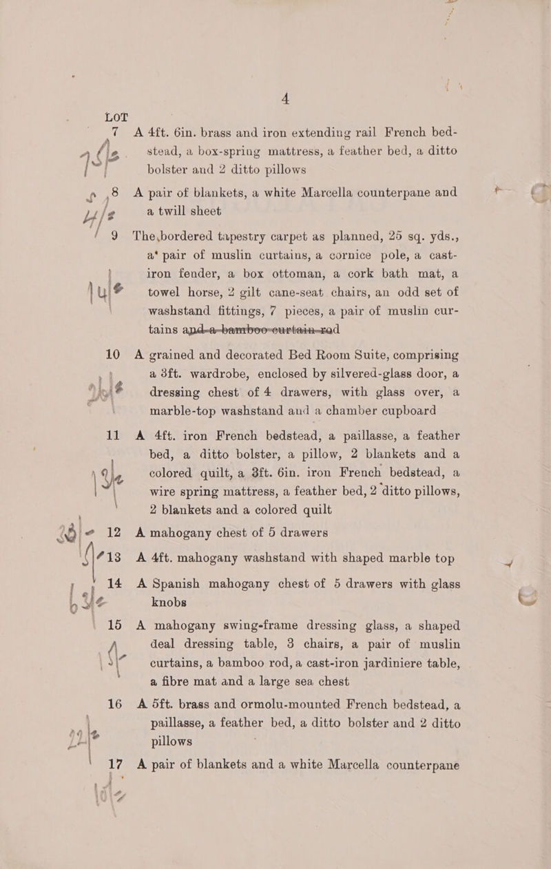 LoT a A 4ft. 6in. brass and iron extending rail French bed- stead, a box-spring mattress, a feather bed, a ditto bolster and 2 ditto pillows i fc A pair of blankets, a white Marcella counterpane and Y/ g a twill sheet / 9 The,bordered tapestry carpet as planned, 25 sq. yds., a* pair of muslin curtains, a cornice pole, a cast- iron fender, a box ottoman, a cork bath mat, a | uls towel horse, 2 gilt cane-seat chairs, an odd set of ; washstand fittings, 7 pieces, a pair of muslin cur- »-bamboo-curtain—rad tains a 10 A grained and decorated Bed Room Suite, comprising | a 3ft. wardrobe, enclosed by silvered-glass door, a F i dressing chest of 4 drawers, with glass over, a | marble-top washstand and a chamber cupboard 11 A 4ft. iron French bedstead, a paillasse, a feather bed, a ditto bolster, a pillow, 2 blankets and a | Ye colored quilt, a 3ft. 6in. iron French bedstead, a wire spring mattress, a feather bed, 2 ditto pillows, 2 blankets and a colored quilt @ 12 A mahogany chest of 5 drawers . i 13 A 4ft. mahogany washstand with shaped marble top ¢) wy ' 14 A Spanish mahogany chest of 5 drawers with glass } } q knobs 15 A mahogany swing-frame dressing glass, a shaped A deal dressing table, 3 chairs, a pair of muslin “curtains, a bamboo rod, a cast-iron jardiniere table, a fibre mat and a large sea chest 16 A 5ft. brass and ormolu-mounted French bedstead, a y } paillasse, a feather bed, a ditto bolster and 2 ditto Li® pillows mt 17 A pair of blankets and a white Marcella counterpane , A i 4