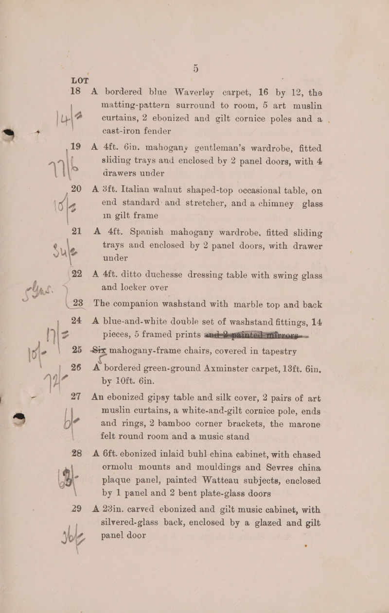 matting-pattern surround to room, 5 art muslin curtains, 2 ebonized and gilt cornice poles and a . cast-iron fender A 4ft. 6in. mahogany gentleman’s wardrobe, fitted sliding trays and enclosed by 2 panel doors, with 4 drawers under A 3ft. Italian walnut shaped-top occasional table, on end standard: and stretcher, and a chimney glass in gilt frame A 4ft. Spanish mahogany wardrobe, fitted sliding trays and enclosed by 2 panel doors, with drawer under A 4it. ditto duchesse dressing table with swing glass and locker over The companion washstand with marble top and back A blue-and-white double set y jor dats ip 14, pieces, 5 framed prints ame ainted air | A bordered green-ground Axminster carpet, 13ft. 6in, by i0ft. 6in. An ebonized gipsy table and silk cover, 2 pairs of art muslin curtains, a white-and-gilt cornice pole, ends and rings, 2 bamboo corner brackets, the marone felt round room and a music stand A 6ft. ebonized inlaid buh] china cabinet, with chased ormolu mounts and mouldings and Sevres china plaque panel, painted Watteau subjects, enclosed by 1 panel and 2 bent plate-glass doors A 23in. carved ebonized and gilt music cabinet, with silvered-glass back, enclosed by a glazed and gilt panel door