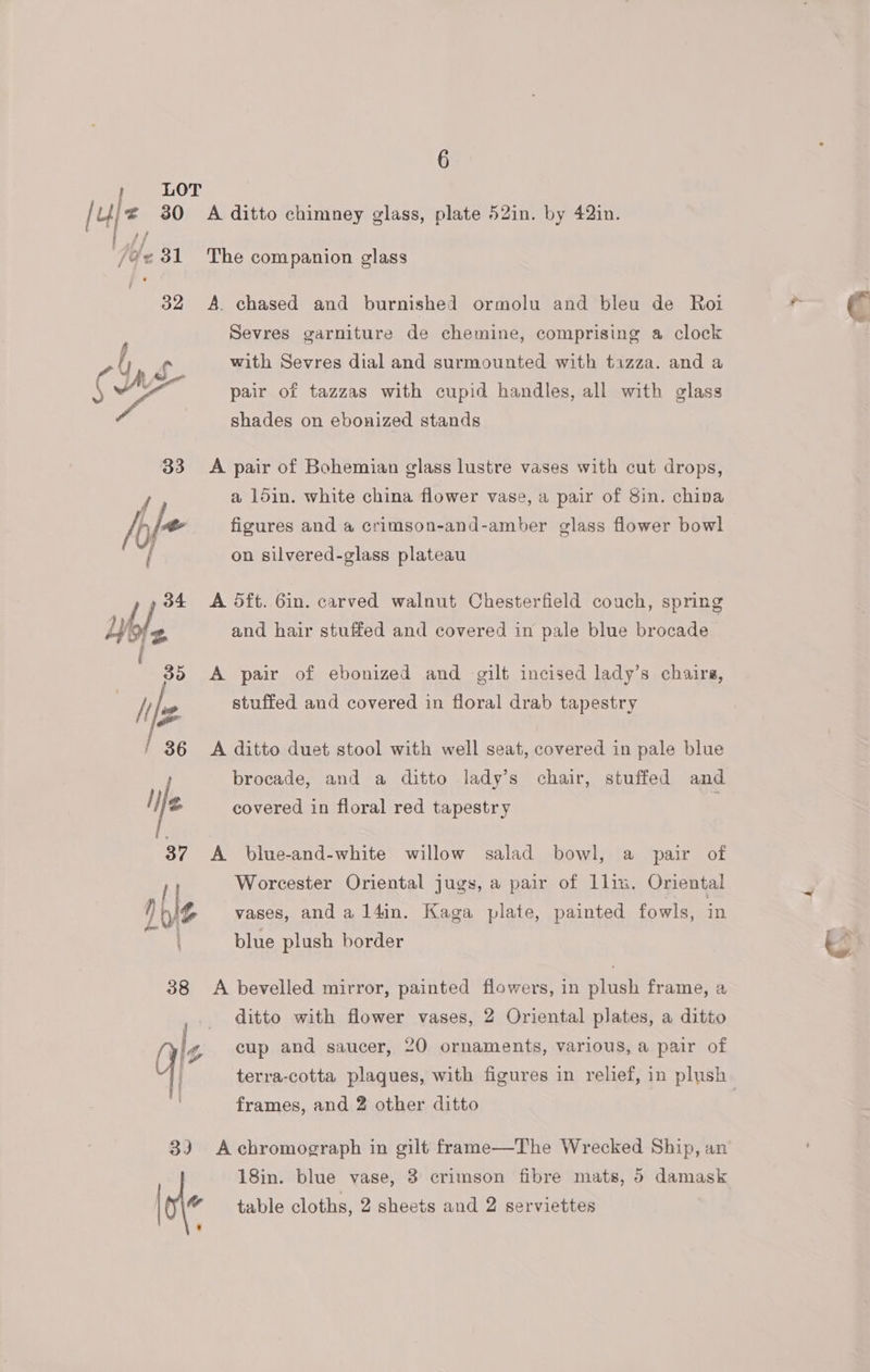 } LOT ik 30 32 ff Oe We 33 Noe ‘ 4 38 33 6 A ditto chimney glass, plate 52in. by 42in. The companion glass A. chased and burnished ormolu and bleu de Roi Sevres garniture de chemine, comprising a clock with Sevres dial and surmounted with tazza. and a pair of tazzas with cupid handles, all with glass shades on ebonized stands A pair of Bohemian glass lustre vases with cut drops, a 15in. white china flower vase, a pair of Sin. china figures and a crimson-and-amber glass flower bowl on silvered-glass plateau A 5ft. Gin. carved walnut Chesterfield couch, spring and hair stuffed and covered in pale blue brocade A pair of ebonized and gilt incised lady’s chairs, stuffed and covered in floral drab tapestry A ditto duet stool with well seat, covered in pale blue brocade, and a ditto lady’s chair, stuffed and covered in floral red tapestry A blue-and-white willow salad bowl, a pair of Worcester Oriental jugs, a pair of llin. Oriental vases, anda l4in. Kaga plate, painted fowls, in blue plush border A bevelled mirror, painted flowers, in plush frame, a ditto with flower vases, 2 Oriental plates, a ditto cup and saucer, 20 ornaments, various, a pair of terra-cotta plaques, with figures in relief, in plush frames, and 2 other ditto | A chromograph in gilt frame—The Wrecked Ship, an 18in. blue vase, 3 crimson fibre mats, 5 damask table cloths, 2 sheets and 2 serviettes
