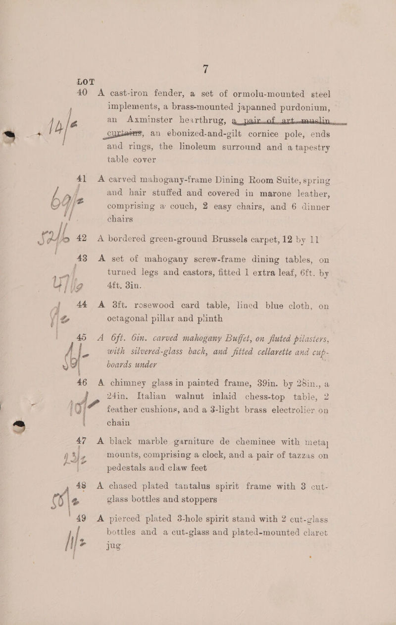 LOT 40 <A cast-iron fender, a set of ormolu-mounted steel , implements, a brass-mounted japanned purdonium, | D e an Axminster hearthrug, a padmof sdbtoomDilb LD one = a _Suaioens, an ebonized-and-gilt cornice pole, ends and rings, the linoleum surround and a tapestry table cover 41 <A carved mahogany-frame Dining Room Suite, spring 7) and hair stuffed and covered in marone leather, rod ae, : Rann J {4} f/® comprising a couch, 2 easy chairs, and 6 dinner Bl chairs » / If af Uf, 42 A bordered green-ground Brussels carpet, 12 by 11 | 43 A set of mahogany screw-frame dining tables, on turned legs and castors, fitted 1 extra leaf, 6ft. by va ig 4ft, 3in. i 44 A 3ft. rosewood card table, lined blue cloth, on octagonal pillar and pinth 45 A O6ft. Oin. carved mahogany Buffet, on fiuted pilasters, fe with silvered-glass back, and fitted cellavette and cup- Fi boards under | 46 A chimney glassin painted frame, 39in. by 28in., a 24in. Italian walnut inlaid chess-top table, 2 - A we ° ° . '()/® feather cushions, and a 3-light brass electrolier on = | chain ‘ 47 A black marble garniture de cheminee with meta, mounts, comprising a clock, and a pair of tazzas on pedestals aud claw feet , 48 A chased plated tantalus spirit frame with 3 cut- (8 % glass bottles and stoppers '49 A pierced plated 3-hole spirit stand with 2 cut-glass / | bottles and a cut-glass and plated-mounted claret Sal Jus