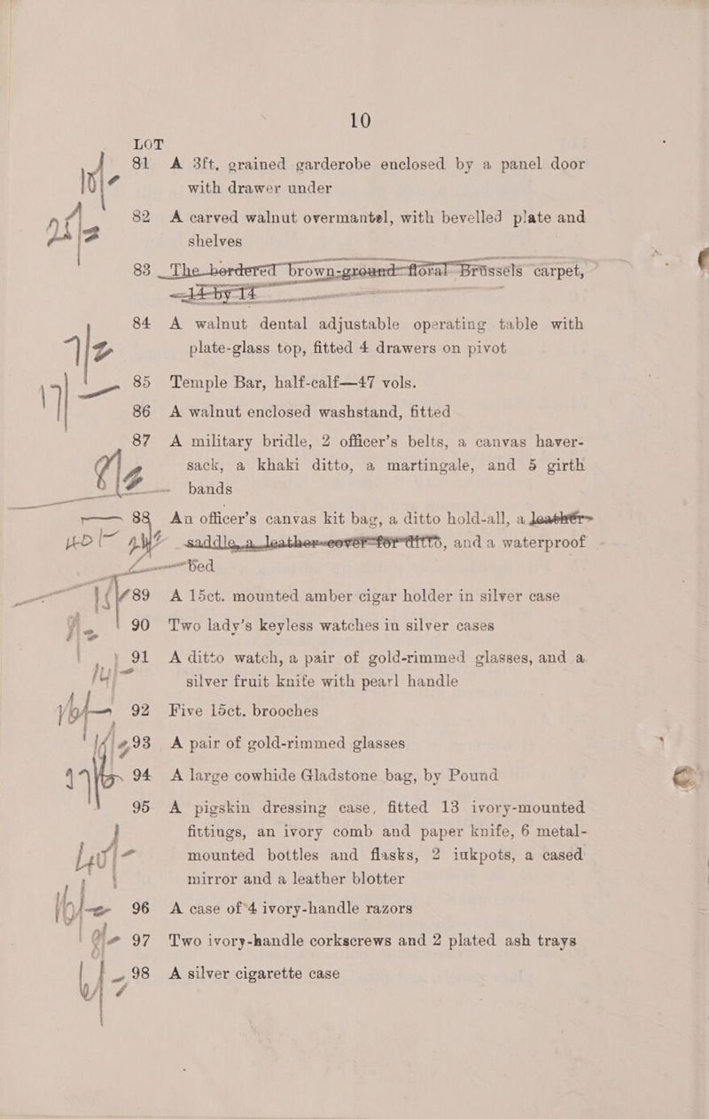 . LOT | 81 <A 3ft. grained garderobe enclosed by a panel door i with drawer under 82 <A carved walnut overmantel, with bevelled ee and Oral “Brossels “carpet, : 84 A Aisi dental adjustable operating table with 85 Temple Bar, half-calf—47 vols. 86 A walnut enclosed washstand, fitted 87 A military bridle, 2 officer’s belts, a canvas haver- (VA sack, a khaki ditto, a martingale, and 5 girth bands An officer’ s canvas kit bag, a ditto hold-all, a leawér> p athex-eove 6, and a waterproof | pee er “bed 89 A l5ct. mounted amber cigar holder in silver case l-, 90 ‘Two lady’s keyless watches in silver cases | 91 A ditto watch, a pair of gold-rimmed glasses, and a it ; of silver fruit knife with pearl handle | hie 93 A pair of gold-rimmed glasses 95 A pigskin dressing case, fitted 13 ivory-mounted ; fittings, an ivory comb and paper knife, 6 metal- Liwi- mounted bottles and flasks, 2 iukpots, a cased ao mirror and a leather blotter #@ 97 Two ivory-handle corkscrews and 2 plated ash trays A 4 98 A silver cigarette case