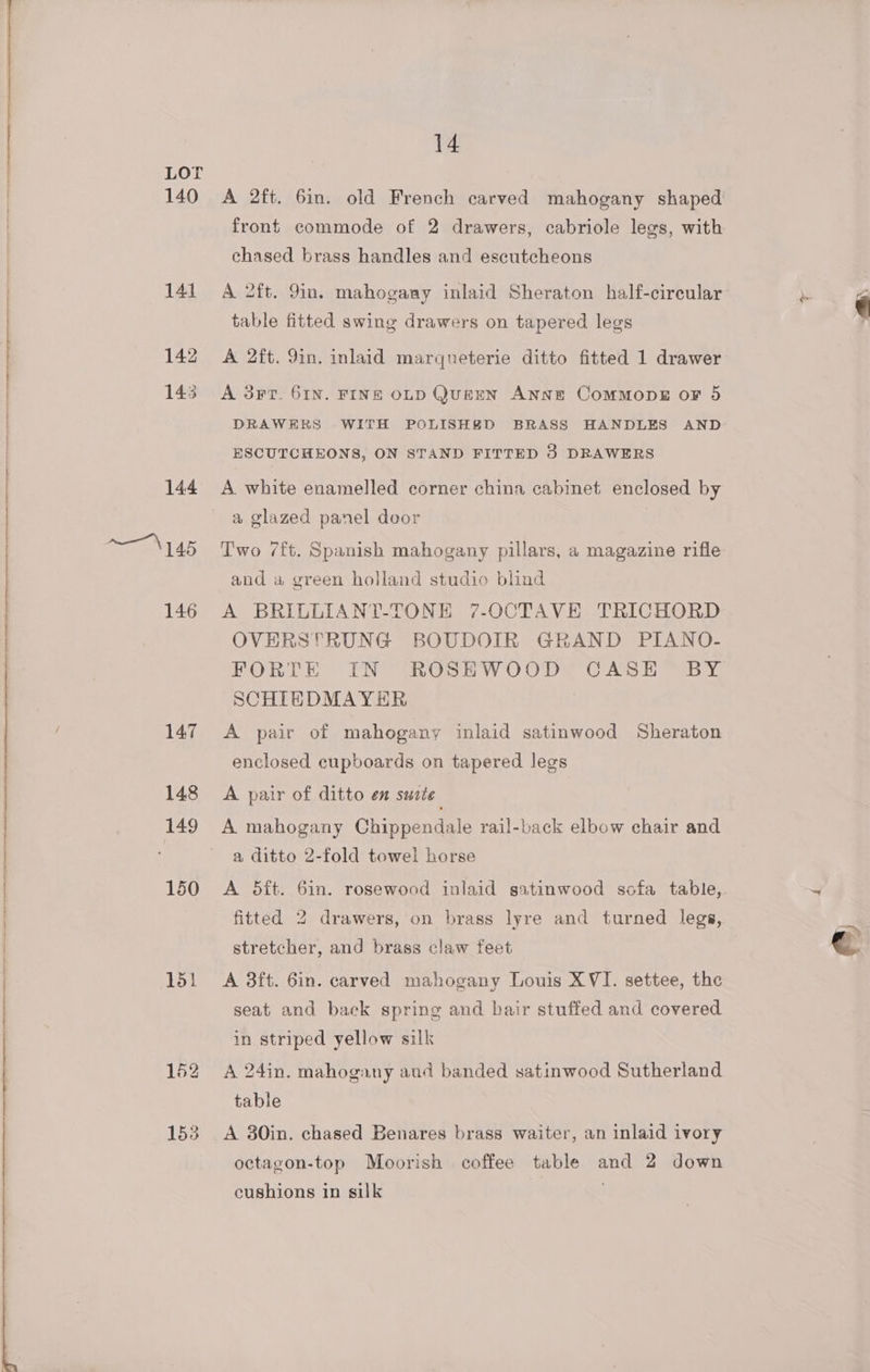 142 front commode of 2 drawers, cabriole legs, with chased brass handles and escutcheons A 2ft. 9in. inlaid marqueterie ditto fitted 1 drawer A 3FrT. 61N. FINE OLD QurEeN ANNE ComMopE oF 5 ESCUTCHEONS, ON STAND FITTED 3 DRAWERS A white enamelled corner china cabinet enclosed by a glazed panel door Two 7/ft. Spanish mahogany pillars, a magazine rifle and « green holland studio blind A BRILLIANT-TONE 7-OCTAVE TRICHORD OVERSTRUNG BOUDOIR GRAND PIANO.- FORTE IN ROSEWOOD CASE BY SCHIEDMAYER A pair of mahogany inlaid satinwood Sheraton enclosed cupboards on tapered. legs A pair of ditto en suite A mahogany Chippendale rail-back elbow chair and a ditto 2-fold towel horse A 5ft. 6in. rosewood inlaid satinwood sofa table, fitted 2 drawers, on brass lyre and turned legs, stretcher, and brass claw feet A 3ft. 6in. carved mahogany Louis XVI. settee, the seat and back spring and bair stuffed and covered in striped yellow silk A 24in. mahogany aud banded satinwood Sutherland table A 30in. chased Benares brass waiter, an inlaid ivory octagon-top Moorish coffee table and 2 down cushions in silk | o- 7 e