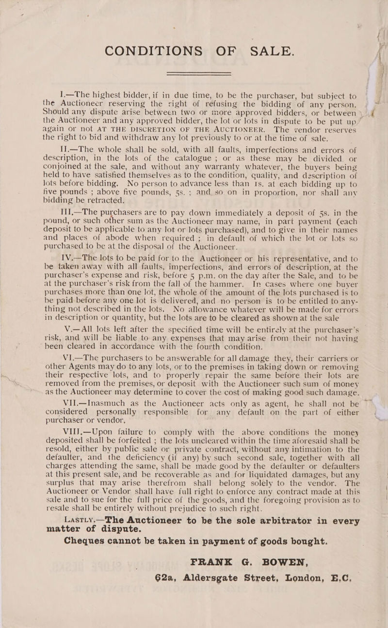 CONDITIONS OF SALE. I.—The highest bidder, if in due time, to be the purchaser, but subject to the Auctioneer reserving the right of refusing the bidding of any person. again or not AT THE DISCRETION OF THE AUCTIONEER. The vendor reserves the right to bid and withdraw any lot previously to or at the time of sale. I11.—The whole shall be sold, with all faults, imperfections and errors of description, in the lots of the catalogue ; or as these may be divided. or conjoined at the sale, and without any warranty whatever, the buyers being held to have satisfied themselves as to the condition, quality, and dzscription of lots before bidding. No person to advance less than Is. at each bidding up to hve pounds ; above five pounds, 5s. ; and so on in proportion, nor shall any bidding be retracted. I1I,—The purchasers are to pay down immediately a deposit of 5s. in the pound, or such other sum as the Auctioneer may name, in part payment (each deposit to be applicable to any lot or lots purchased), and to give in their names and places of abode when required ; in default of which the lot or lots so purchased to be at the disposal of the Auctioneer. IV.—The lots to be paid for to the Auctioneer or his representative, and to be taken away with all faults, imperfections, and errors of description, at the purchaser’s expense and risk, before 5 p.m. on the day after the Sale, and to be at the purchaser's risk from the fall of the hammer. In cases where one buyer purchases more than one lot, the whole of the amount of the lots purchased is to be paid before any one lot is delivered, and no person is to be entitled to any- thing not described in the lots, No allowance whatever will be made for errors in description or quantity, but the lots are to be cleared as shown at the sale V.—All lots left after the specified time will be entirely at the purchaser’s risk, and will be liable to any expenses that may arise from their not having been cleared in accordance with the fourth condition. VI.—The purchasers to be answerable for all damage they, their carriers or other Agents may do to any lots, or to the premises in taking down or removing their respective lots, and to properly repair the same before their lots are removed from the premises, or deposit with the Auctioneer such sum of money as the Auctioneer may determine to cover the cost of making good such damage. VII.—Inasmuch as the Auctioneer acts only as agent, he shall not be considered personally responsible for any default on the part of either purchaser or vendor. VIIJ.—Upon failure to comply with the above conditions the money deposited shall be forfeited ; the lots uncleared within the time aforesaid shall be resold, either by public sale or private contract, without any intimation to the defaulter, and the deficiency (if any) by such second sale, together with all charges attending the same, shall be made good by the defaulter or defaulters at this present sale, and be recoverable as and for liquidated damages, but any surplus that may arise therefrom shall belong solely to the vendor. The Auctioneer or Vendor shall have full right to enforce any contract made at this sale and to sue for the full price of the goods, and the foregoing provision as to resale shall be entirely without prejudice to such right, LastLy.—The Auctioneer to be the sole arbitrator in every matter of dispute. Cheques cannot be taken in payment of goods bought. FRANK G. BOWEN, 62a, Aldersgate Street, London, E.C,