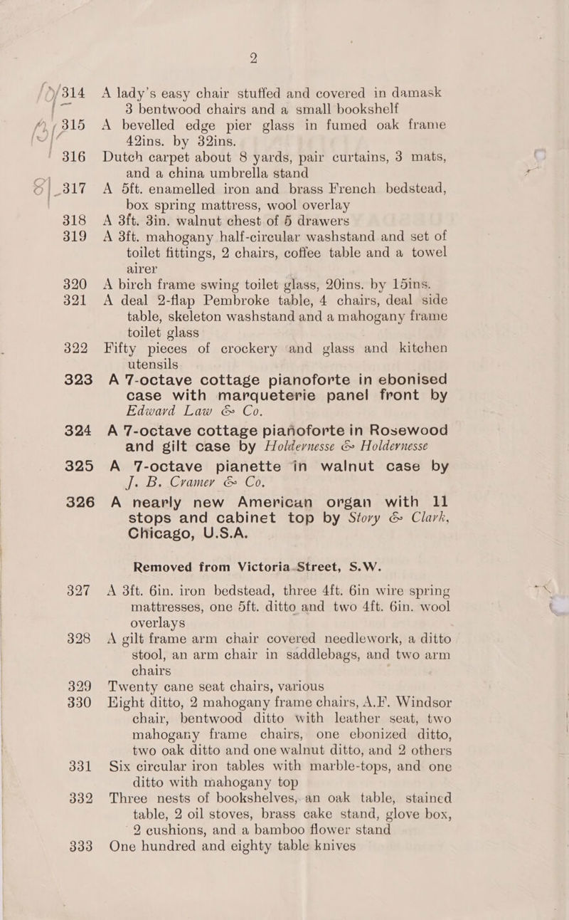325 326 2 A lady’s easy chair stuffed and covered in damask 3 bentwood chairs and a small bookshelf A bevelled edge pier glass in fumed oak frame 42ins. by 32ins. Dutch carpet about 8 yards, pair curtains, 3 mats, and a china umbrella stand A 5ft. enamelled iron and brass French bedstead, box spring mattress, wool overlay A 3ft. 3in. walnut chest of 5 drawers A 3ft. mahogany half-circular washstand and set of toilet fittings, 2 chairs, coffee table and a towel airer A birch frame swing toilet glass, 20ins. by 15ins. A deal 2-flap Pembroke table, 4 chairs, deal side table, skeleton washstand and a mahogany frame toilet glass Fifty pieces of crockery and glass and kitchen utensils A 7-octave cottage pianoforte in ebonised case with marqueterie panel front by Edward Law &amp; Co. A 7-octave cottage pianoforte in Rosewood and gilt case by Holdernesse &amp; Holdernesse A ‘T-octave pianette in walnut case by J. B. Cramer &amp; Co. A nearly new American organ with 11 stops and cabinet top by Story &amp; Clark, Chicago, U.S.A. Removed from Victoria-Street, S.W. A 3ft. 6in. iron bedstead, three 4{t. 6in wire spring mattresses, one dft. ditto and two 4ft. 6in. wool overlays A gilt frame arm chair covered needlework, a ditto stool, an arm chair in saddlebags, and two arm chairs Twenty cane seat chairs, various Hight ditto, 2 mahogany frame chairs, A.’ Windsor chair, bentwood ditto with leather seat, two mahogany frame chairs, one ebonized ditto, two oak ditto and one walnut ditto, and 2 others Six circular iron tables with marble-tops, and one ditto with mahogany top Three nests of bookshelves,.an oak table, stained table, 2 oil stoves, brass cake stand, glove box, 2 cushions, and a bamboo flower stand One hundred and eighty table knives
