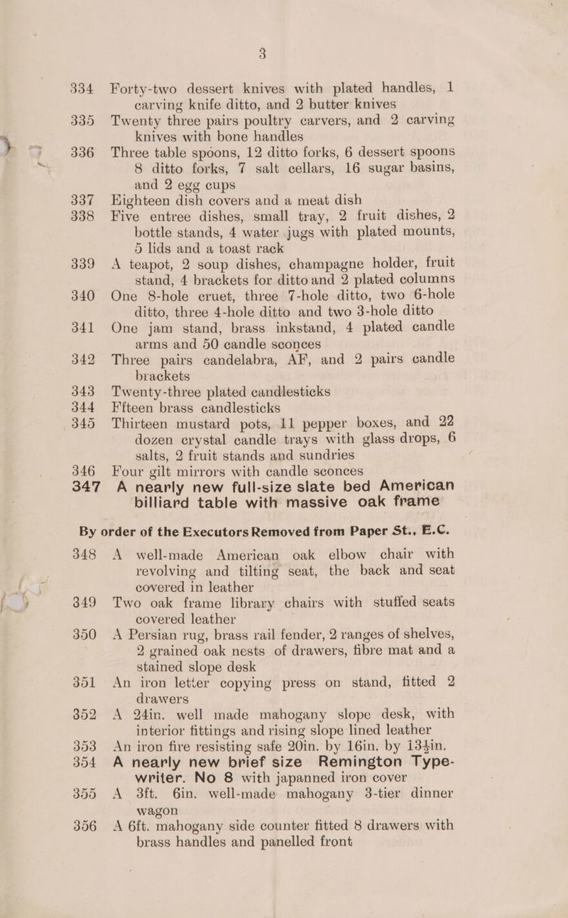 343 344 345 346 3 Forty-two dessert knives with plated handles, 1 carving knife ditto, and 2 butter knives Twenty three pairs poultry carvers, and 2 carving knives with bone handles Three table spoons, 12 ditto forks, 6 dessert spoons 8 ditto forks, 7 salt cellars, 16 sugar basins, and 2 egg cups Highteen dish covers and a meat dish Five entree dishes, small tray, 2 fruit dishes, 2 bottle stands, 4 water jugs with plated mounts, 5 lids and a toast rack A teapot, 2 soup dishes, champagne holder, fruit stand, 4 brackets for ditto and 2 plated columns One 8-hole cruet, three 7-hole ditto, two 6-hole ditto, three 4-hole ditto and two 3-hole ditto One jam stand, brass inkstand, 4 plated candle arms and 50 candle sconces Three pairs candelabra, AF, and 2 pairs candle brackets Twenty-three plated candlesticks I'fteen brass candlesticks Thirteen mustard pots, 11 pepper boxes, and 22 dozen crystal candle trays with glass drops, 6 salts, 2 fruit stands and sundries Four gilt mirrors with candle sconces billiard table with massive oak frame 348 A well-made American oak elbow chair with revolving and tilting seat, the back and seat covered in leather Two oak frame library chairs with stuffed seats covered leather ' A Persian rug, brass rail fender, 2 ranges of shelves, 2 grained oak nests of drawers, fibre mat and a stained slope desk An iron letter copying press on stand, fitted 2 drawers 7 A 24in. well made mahogany slope desk, with interior fittings and rising slope lined leather An iron fire resisting safe 20in. by 16in. by i3$in. A nearly new brief size Remington Type- writer. No 8 with japanned iron cover A 3ft. 6in. well-made mahogany 3-tier dinner wagon A 6ft. mahogany side counter fitted 8 drawers with brass handles and panelled front