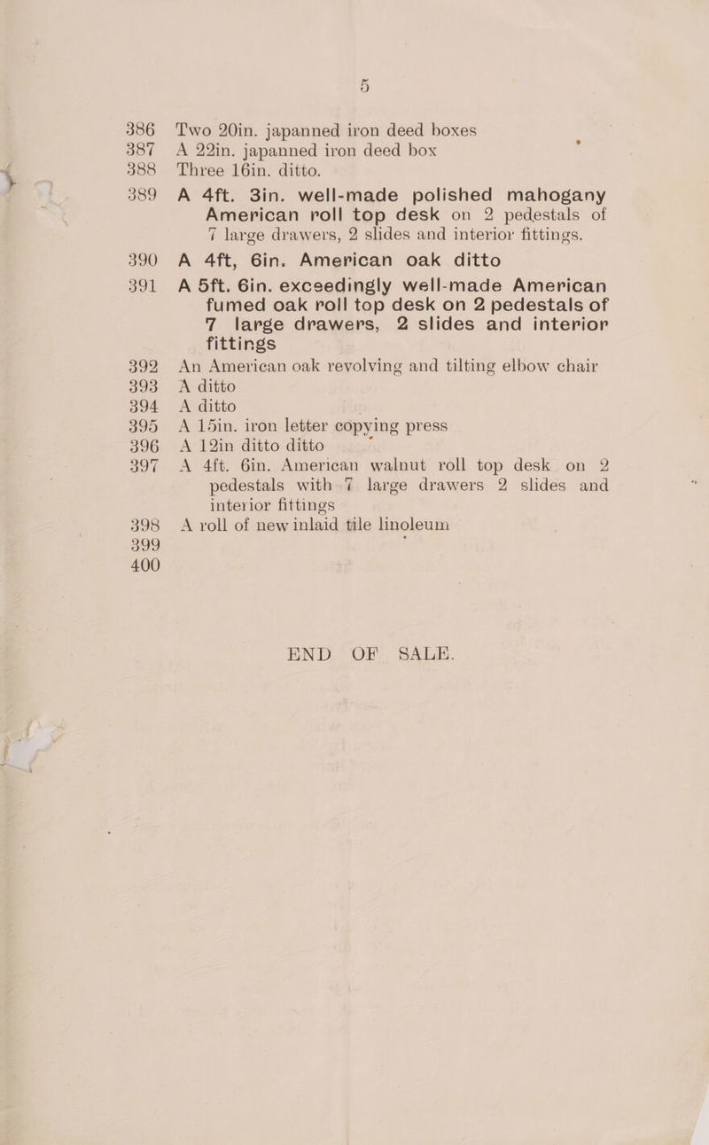 386 387 388 389 390 391 392 393 394 395 396 397 398 399 400 5 Two 20in. japanned iron deed boxes A 22in. japanned iron deed box Three 16in. ditto. A 4ft. 3in. well-made polished mahogany American roll top desk on 2 pedestals of 7 large drawers, 2 slides and interior fittings. A 4ft, 6in. American oak ditto A 5ft. 6in. exceedingly well-made American fumed oak roll top desk on 2 pedestals of 7 large drawers, 2 slides and interior fittings An American oak revolving and tilting elbow chair A ditto A ditto A 15in. iron letter copying press A 12in ditto ditto : A 4ft. 6in. American walnut roll top desk on 2 pedestals with 7 large drawers 2 slides and interior fittings A roll of new inlaid tile linoleum END OF. SALE.