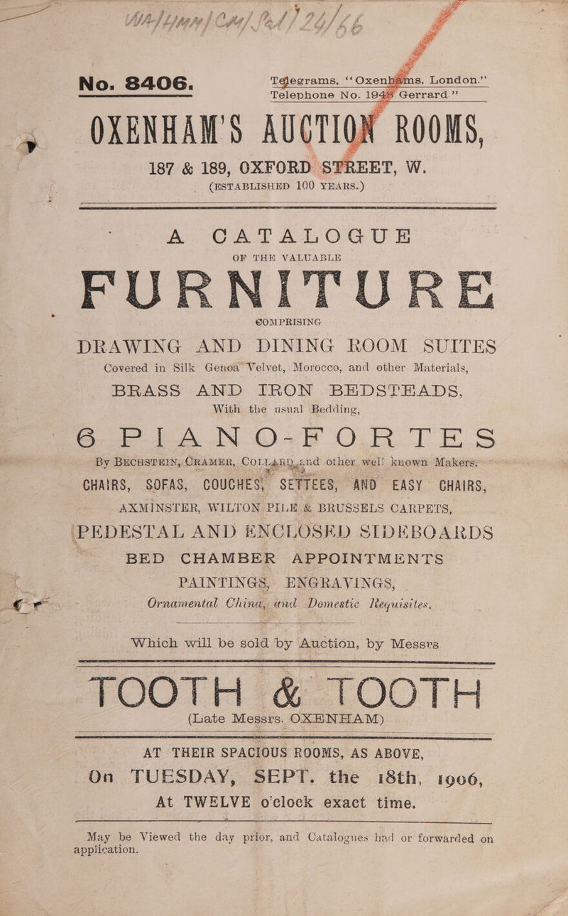 -e1egrams, Grit 66 ey Oxenhae = seit ih a c 187 &amp; 189, OXFORD STREET, W. (ESTABLISHED 100 YEARS.) A CATALOGUE OF THE VALUABLE DRAWING AND DINING ROOM SUITES Covered in Silk Genoa Velvet, Morocco, and other. Materials, BRASS AND IRON BEDSTEADS, With the usual Bedding, Per oN DOS TE S By BECHSTEIN, CRAMER, Cor LARD god other wig! | known Makers. a CHAIRS, SOFAS, COUCHES, SETTEES, “AND EASY GHAIRS, AXMINSTER, WILTON PILE &amp; BRUSSELS CARPETS, BED CHAMBER APPOINTMENTS PAINTINGS, ENGRAVINGS, Ornamental China, cond Domestic lteguisites, (Lite Messrs, OXE NHAM) ) May be Viewed the day prior, and Catalogues had or forwarded on application.