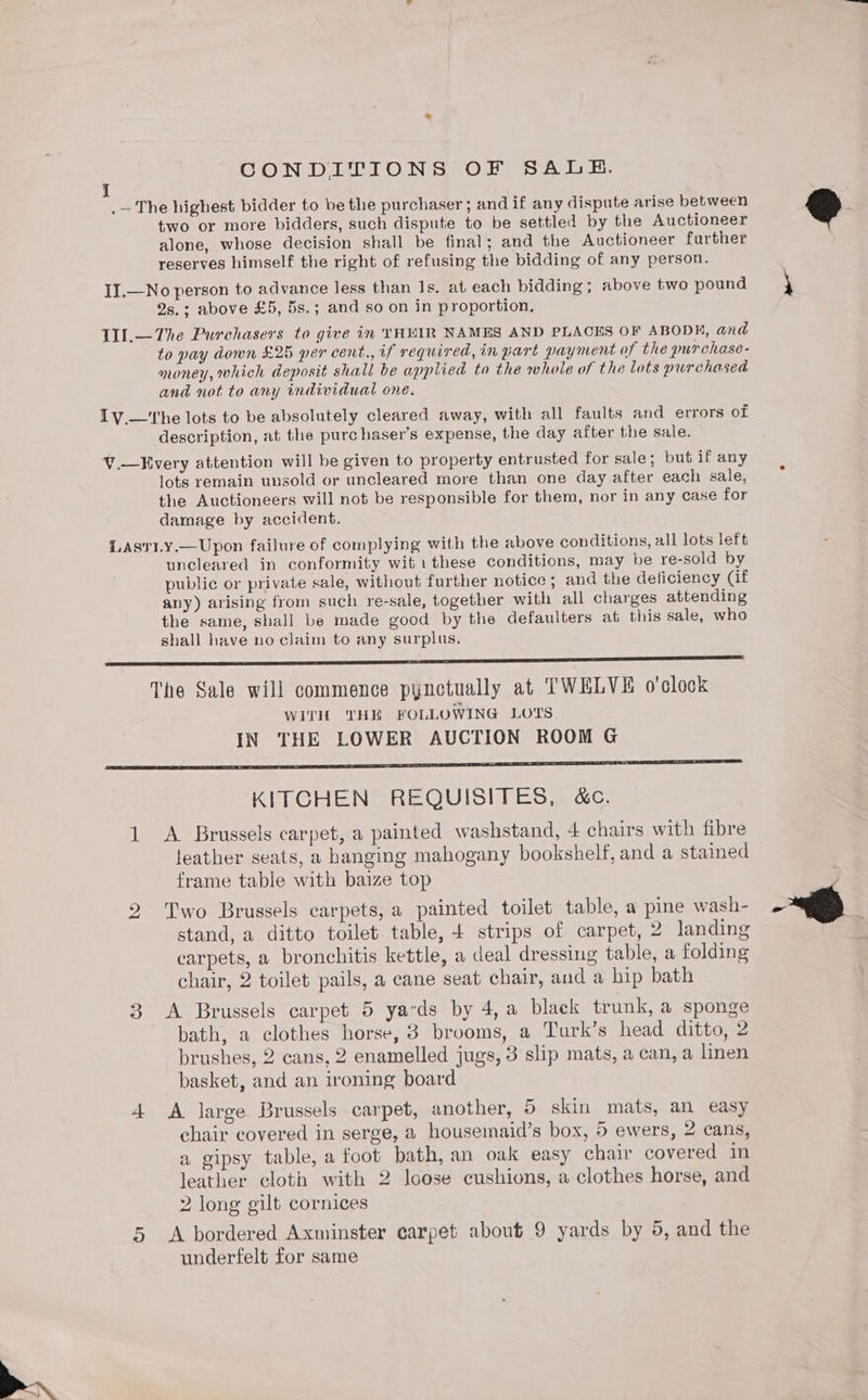 CONDITIONS OF SALH. .— The highest bidder to be the purchaser ; and if any dispute arise between two or more bidders, such dispute to be settled by the Auctioneer alone, whose decision shall be final; and the Auctioneer further reserves himself the right of refusing the bidding of any person. II.—No person to advance less than Is. at each bidding; above two pound 2s.; above £5, 5s.; and so on in proportion. TU.—The Purchasers to give in YHUIR NAMES AND PLACES OF ABODE, and to pay down £25 per cent., if required, in part payment of the purchase- money, which deposit shall be applied to the whole of the lots purchased and not to any individual one. Iv.—'The lots to be absolutely cleared away, with all faults and errors of description, at the purchaser’s expense, the day after the sale. V.—Every attention will be given to property entrusted for sale; but if any lots remain unsold or uncleared more than one day after each sale, the Auctioneers will not be responsible for them, nor in any case for damage by accident. Lastiy.—Upon failure of complying with the above conditions, all lots left uncleared in conformity wit1these conditions, may be re-sold by public or private sale, without further notice; and the deficiency (if any) arising from such re-sale, together with all charges attending the same, shall be made good by the defaulters at this sale, who shall have no claim to any surplus, re The Sale will commence pynctually at TWELVE o'clock WITH THE FOLLOWING LOTS IN THE LOWER AUCTION ROOM G KITCHEN REQUISITES, &amp;c. 1 A Brussels carpet, a painted washstand, 4 chairs with fibre leather seats, a hanging mahogany bookshelf, and a stained frame table with baize top 2 Two Brussels carpets, a painted toilet table, a pine wash- stand, a ditto toilet table, + strips of carpet, 2 landing carpets, a bronchitis kettle, a deal dressing table, a folding chair, 2 toilet pails, a cane seat chair, and a hip bath 3 <A Brussels carpet 5 yards by 4,a black trunk, a sponge bath, a clothes horse, 8 brooms, a Turk’s head ditto, 2 brushes, 2 cans, 2 enamelled jugs, 3 slip mats, a can, a linen basket, and an ironing board 4 <A large Brussels carpet, another, 5 skin mats, an easy chair covered in serge, a housemaid’s box, 5 ewers, 2 cans, a gipsy table, a foot bath, an oak easy chair covered in leather cloth with 2 loose cushions, a clothes horse, and 2 long gilt cornices A bordered Axminster carpet about 9 yards by 5, and the underfelt for same on