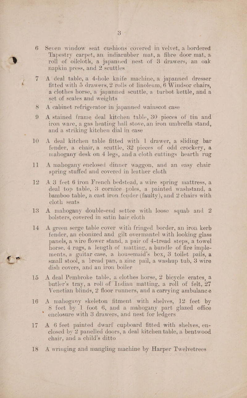 CO 10 13 14 15 16 17 18 3 Seven window seat cushions covered in velvet, a bordered Vapestry carpet, an indiarubber mat, a fibre door mat, a roll of oilcloth, a japanned: nest of 3 drawers, an oak. napkin press, and 2 scuttles | ‘A ‘deal table, a 4- hole knife machine, a epounes dresser fitted with 5 drawers, 2 rolls of linoleum, 6 Windsor chairs, a clothes horse, a japanned scuttle, a turbot kettle, and a set of scales and weights A cabinet refrigerator in japanned wainscot case A stained frame deal kitchen table, 30 pieces of tin and iron ware, a gas heating hall stove, an iron umbrella stand, and a striking kitchen dial in case A deal kitchen table fitted with 1 drawer, a sliding bar fender, a chair, a scuttle, 32 pieces of odd crockery, a mahogany desk on 4 legs, and a cloth cuttings hearth rug A mahogany enclosed dinner waggon, and an easy chair spring stuffed and covered in leather cloth A 3 feet 6 iron French bedstead, a wire spring mattress, a deal top table, 8 cornice poles, a painted washstand, a bamboo table, a cast iron fender (faulty), and 2 chairs with cloth seats A mahogany double-end settee with loose squab and 2 bolsters, covered in satin hair cloth A green serge table cover wita fringed border, an iron kerb fender, an ebonized and gilt overmantel with looking glass panels, a wire flower stand, a pair of 4-tread steps, a towel horse, 4 rugs, a length of matting, a bundle of fire imple- ments, a guitar case, a housemaid’s box, 3 toilet pails, a small stool, a bread pan, a zine pail, a washup tub, 3 wire dish covers, and an iron boiler A deal Pembroke table, a clothes horse, 2 bicycle crates, a butler’s tray, a roll of Indian matting, a roll of felt, 27 Venetian blinds, 2 floor runners, and a carrying ambulance an mahogany skeleton fitment with shelves, 12 feet by 8 feet by 1 foot 6, and a mahogany part glazed office A 6 feet painted dwarf cupboard fitted with shelves, en- closed by 2 panellea doors, a deal kitchen table, a bentwood chair, and a child’s ditto A wringing and mangling machine by Harper Twelvetrees