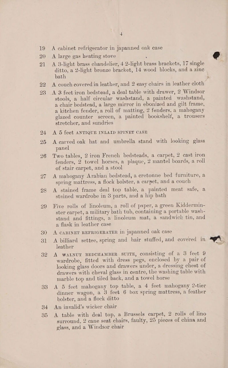 19 20 2M 22 23 24 25 31 32 33 34 30 if A cabinet refrigerator in japanned oak case A large gas heating stove : A 38-light brass chandelier, 4 2-light brass brackets, 17 single ditto, a 2-light bronze bracket, 14 wood blocks, and a zine bath A couch covered in leather, and 2 easy chairs in leather cloth A 8 feet iron bedstead, a deal table with drawer, 2 Windsor stools, a half circular washstand, a painted washstand, a chair bedstead, a large mirror in ebonized and gilt frame, a kitchen fender, a roll of matting, 2 fenders, a mahogany glazed counter screen, a painted bookshelf, a trousers stretcher, and sundries A 5 feet ANTIQUE INLAID SPINET CASE A carved oak hat and umbrella stand with looking glass panel T'wo tables, 2 iron French bedsteads, a carpet, 2 cast iron fenders, 2 towel horses, a plaque, 2 mantel boards, a roll of stair carpet, and a stool A mahogany Arabian bedstead, a cretonne bed furniture, a spring mattress, a flock bolster, a carpet, and a couch A stained frame deal top table, a painted meat safe, a stained wardrobe in 3 parts, and a hip bath Five rolls of linoleum, a roll of paper, a green Kiddermin- ster carpet, a military bath tub, containing a portable wash- stand and fittings, a linoleum mat, a sandwich tin, and a flask in leather case A CABINET REFRIGERATER in japanned oak case A billiard settee, spring and hair stuffed, and covered in leather A WALNUT BEDCHAMBER SUITE, consisting of a 3 feet 9 wardrobe, fitted with dress pegs, enclosed by a pair of looking glass doors and drawers under, a dressing chest of drawers with cheval glass in centre, the washing table with marble top and tiled back, and a towel horse A. 5 feet mahogany top table, a 4 feet mahogany 2-tier dinner wagon, a 3 feet 6 box spring mattress, a feather bolster, and a flock ditto An invalid’s wicker chair A table with deal top, a Brussels carpet, 2 rolls of lino surround, 2 cane seat chairs, faulty, 25 pieces of china and glass, and a Windsor chair